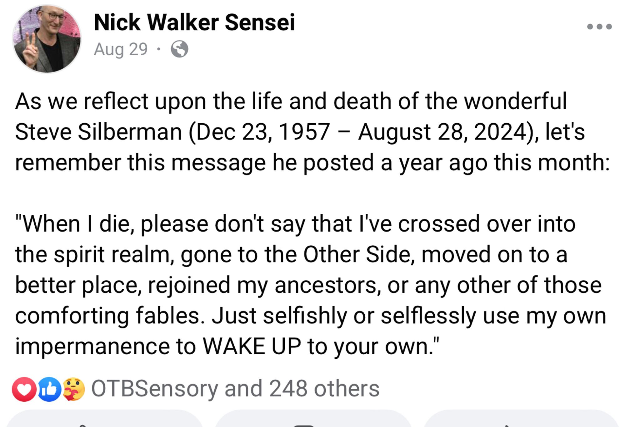 Nick Walker Sensei
Aug 29 •
As we reflect upon the life and death of the wonderful Steve Silberman (Dec 23, 1957 - August 28, 2024), let's remember this message he posted a year ago this month:
"When I die, please don't say that l've crossed over into the spirit realm, gone to the Other Side, moved on to a better place, rejoined my ancestors, or any other of those comforting fables. Just selfishly or selflessly use my own impermanence to WAKE UP to your own."