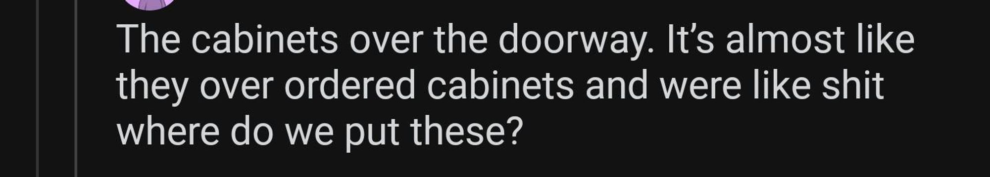 The cabinets over the doorway. It’s almost like they over ordered cabinets and were like shit where do we put these?