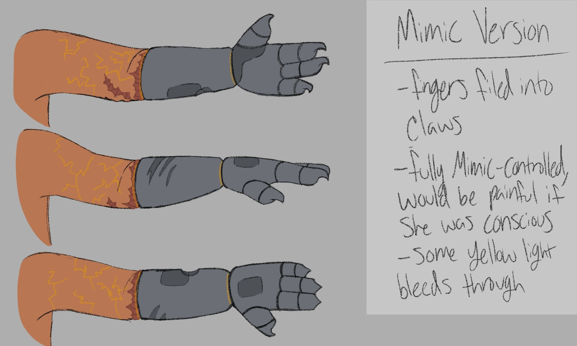 Image ID: A reference sheet for the Mimic version of Cassie's robotic left arm in the artist's Friend Betrayed AU. The sheet shows three views of the arm from the shoulder down: palm forward, palm down, and palm backwards. The prosthetic starts right below her elbow, there is a rough scar that runs circular around the arm. The prosthetic is a typical grey metal color with a few darker grey panels, it also sports a dent and a few scratches. The ends of the fingers have been filed into claws. There are several yellow electrical markings on her arm. The text on the right reads as follows:
Mimic version
- fingers filed into claws
- fully Mimic-controlled, would be painful if she was conscious
- some yellow light bleeds through
End ID.