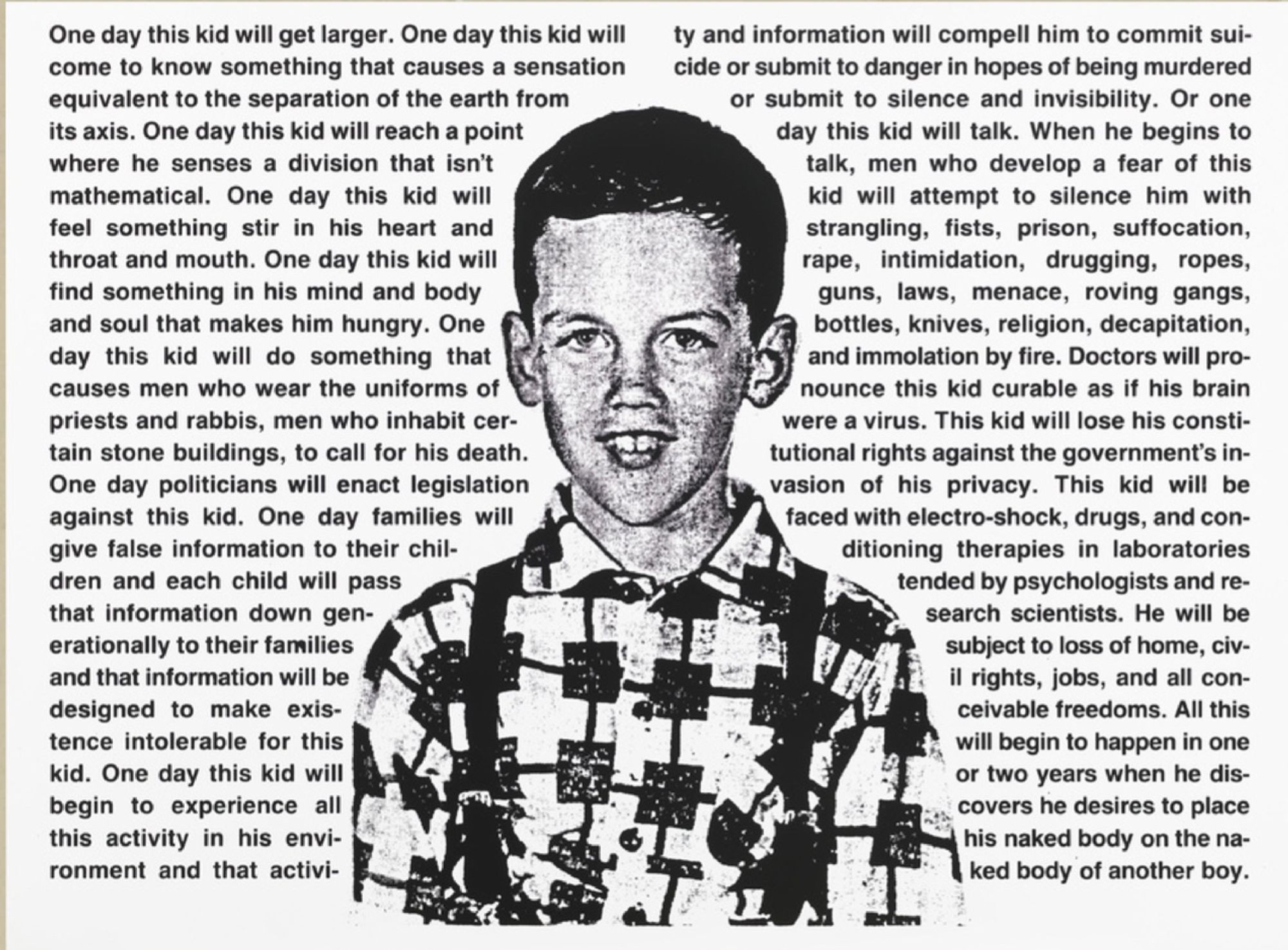 "One Day This Kid…" is a well-known piece by artist David Wojnarowicz that speaks out against homophobia. It features a childhood photo of Wojnarowicz – a type of photo that is usually small and kept in wallets by children’s parents. But here, the picture is blown up, turned into black-and-white, looking more like a newspaper. The words around the picture describe the struggles and violence faced by gay people. It's a powerful statement about the importance of accepting and supporting LGBTQ+ individuals.

David Wojnarowicz was an American artist, writer, and activist. He was born in New Jersey, USA, in 1954, primarily working in New York City. He was known for his work addressing issues related to sexuality, HIV/AIDS, and social injustice in America during the late 20th century.