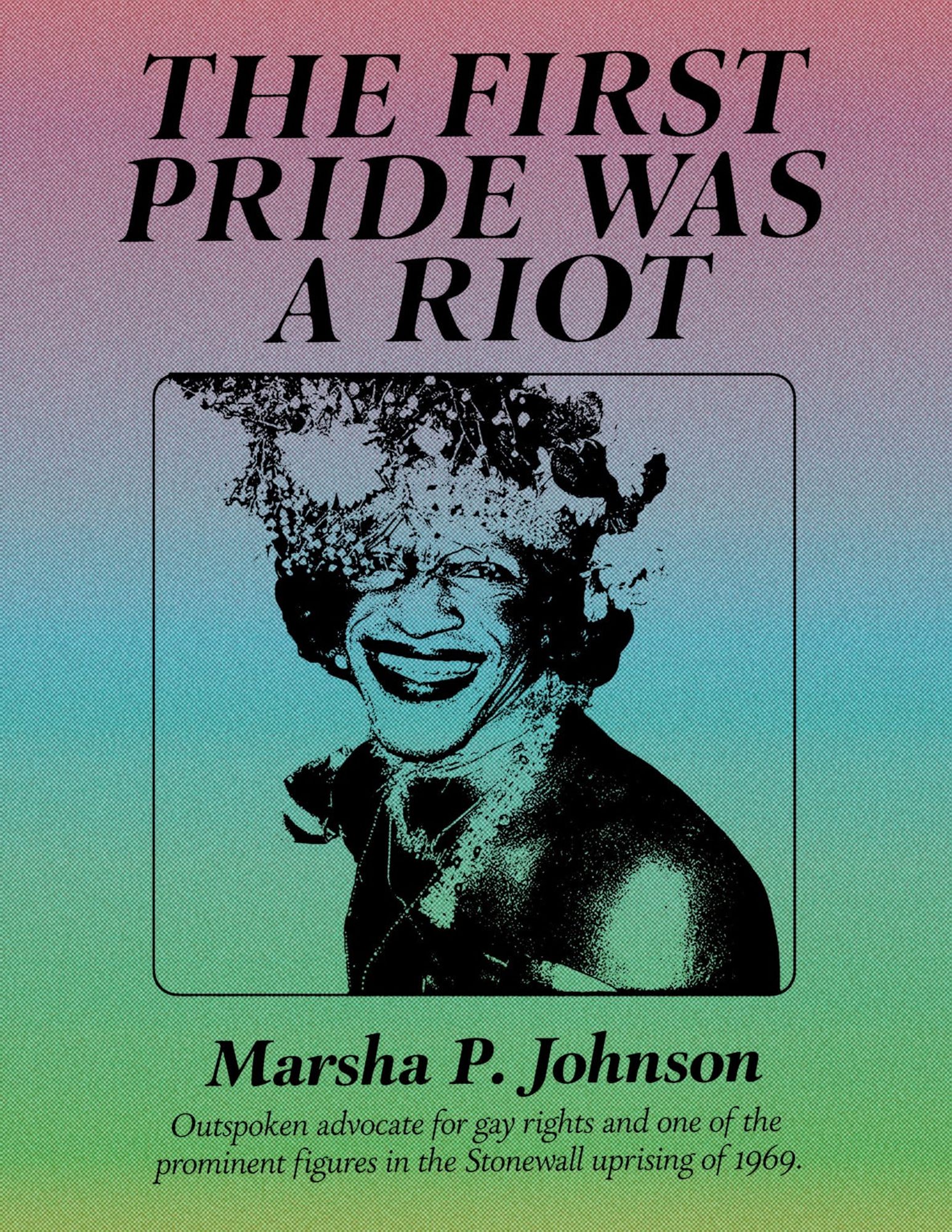 The poster features a gradient background that transitions from a soft grey-pink at the top to green at the bottom. At the center of the poster is a photo of Marsha P. Johnson, smiling. Above the photo, the text says: THE FIRST PRIDE WAS A RIOT
Text below the photo states: 
Marsha P. Johnson, 
Outspoken advocate for gay rights and one of the prominent figures in the Stonewall uprising of 1969.

The poster is designed by trans non-binary designer Z LaFrance, Junior Art Director at 3fold.