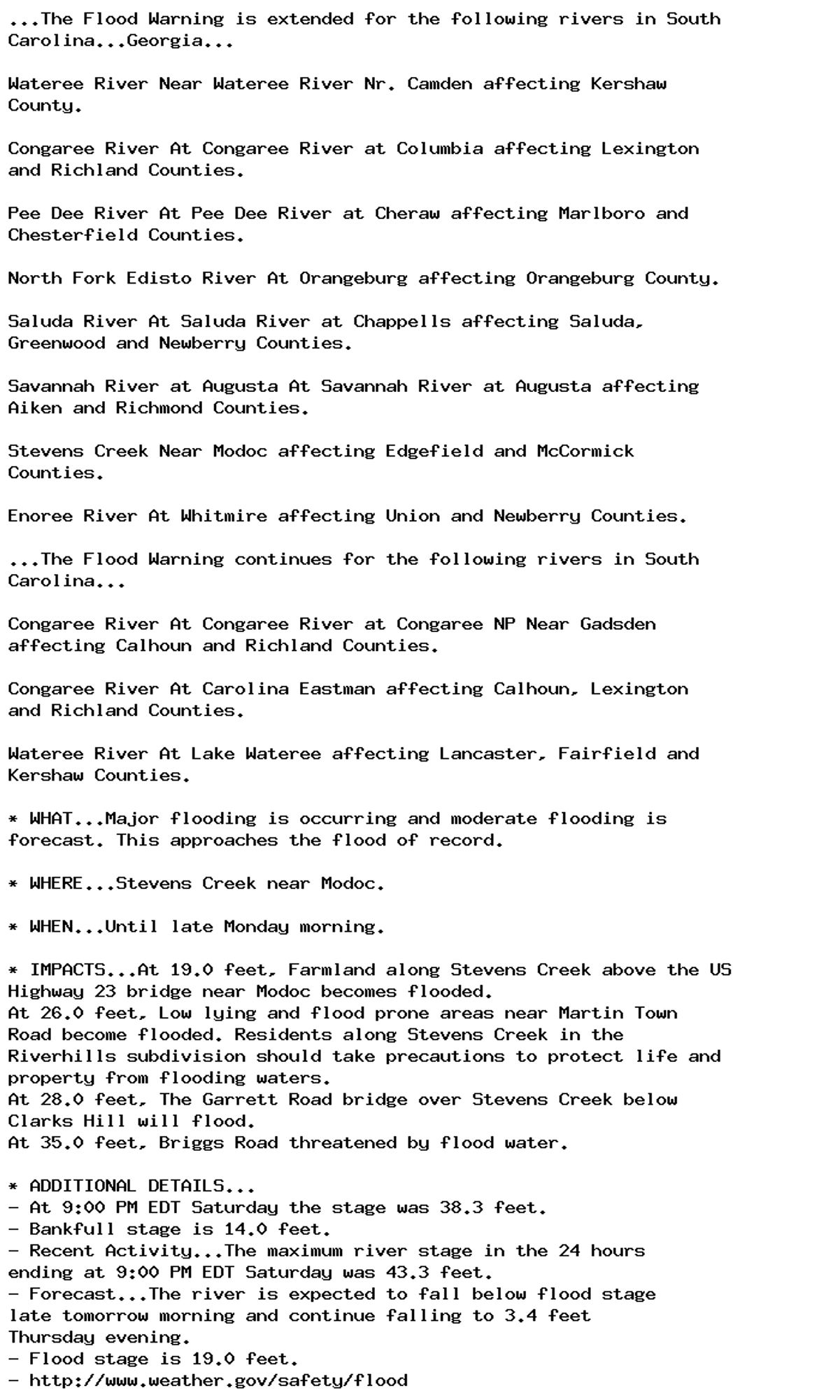 ...The Flood Warning is extended for the following rivers in South
Carolina...Georgia...

Wateree River Near Wateree River Nr. Camden affecting Kershaw
County.

Congaree River At Congaree River at Columbia affecting Lexington
and Richland Counties.

Pee Dee River At Pee Dee River at Cheraw affecting Marlboro and
Chesterfield Counties.

North Fork Edisto River At Orangeburg affecting Orangeburg County.

Saluda River At Saluda River at Chappells affecting Saluda,
Greenwood and Newberry Counties.

Savannah River at Augusta At Savannah River at Augusta affecting
Aiken and Richmond Counties.

Stevens Creek Near Modoc affecting Edgefield and McCormick
Counties.

Enoree River At Whitmire affecting Union and Newberry Counties.

...The Flood Warning continues for the following rivers in South
Carolina...

Congaree River At Congaree River at Congaree NP Near Gadsden
affecting Calhoun and Richland Counties.

Congaree River At Carolina Eastman affecting Calhoun, Lexington
and Richland Counties.

Wateree River At Lake Wateree affecting Lancaster, Fairfield and
Kershaw Counties.

* WHAT...Major flooding is occurring and moderate flooding is
forecast. This approaches the flood of record.

* WHERE...Stevens Creek near Modoc.

* WHEN...Until late Monday morning.

* IMPACTS...At 19.0 feet, Farmland along Stevens Creek above the US
Highway 23 bridge near Modoc becomes flooded.
At 26.0 feet, Low lying and flood prone areas near Martin Town
Road become flooded. Residents along Stevens Creek in the
Riverhills subdivision should take precautions to protect life and
property from flooding waters.
At 28.0 feet, The Garrett Road bridge over Stevens Creek below
Clarks Hill will flood.
At 35.0 feet, Briggs Road threatened by flood water.

* ADDITIONAL DETAILS...
- At 9:00 PM EDT Saturday the stage was 38.3 feet.
- Bankfull stage is 14.0 feet.
- Recent Activity...The maximum river stage in the 24 hours
ending at 9:00 PM EDT Saturday was 43.3 feet.
- Forecast...The river is expected to fall below flood stage
late tomorrow morning and continue falling to 3.4 feet
Thursday evening.
- Flood stage is 19.0 feet.
- http://www.weather.gov/safety/flood