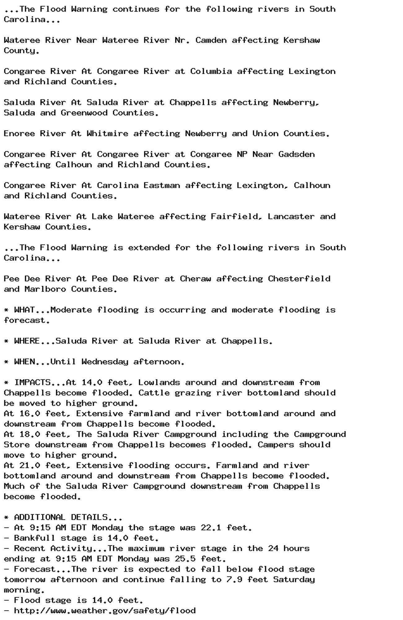 ...The Flood Warning continues for the following rivers in South
Carolina...

Wateree River Near Wateree River Nr. Camden affecting Kershaw
County.

Congaree River At Congaree River at Columbia affecting Lexington
and Richland Counties.

Saluda River At Saluda River at Chappells affecting Newberry,
Saluda and Greenwood Counties.

Enoree River At Whitmire affecting Newberry and Union Counties.

Congaree River At Congaree River at Congaree NP Near Gadsden
affecting Calhoun and Richland Counties.

Congaree River At Carolina Eastman affecting Lexington, Calhoun
and Richland Counties.

Wateree River At Lake Wateree affecting Fairfield, Lancaster and
Kershaw Counties.

...The Flood Warning is extended for the following rivers in South
Carolina...

Pee Dee River At Pee Dee River at Cheraw affecting Chesterfield
and Marlboro Counties.

* WHAT...Moderate flooding is occurring and moderate flooding is
forecast.

* WHERE...Saluda River at Saluda River at Chappells.

* WHEN...Until Wednesday afternoon.

* IMPACTS...At 14.0 feet, Lowlands around and downstream from
Chappells become flooded. Cattle grazing river bottomland should
be moved to higher ground.
At 16.0 feet, Extensive farmland and river bottomland around and
downstream from Chappells become flooded.
At 18.0 feet, The Saluda River Campground including the Campground
Store downstream from Chappells becomes flooded. Campers should
move to higher ground.
At 21.0 feet, Extensive flooding occurs. Farmland and river
bottomland around and downstream from Chappells become flooded.
Much of the Saluda River Campground downstream from Chappells
become flooded.

* ADDITIONAL DETAILS...
- At 9:15 AM EDT Monday the stage was 22.1 feet.
- Bankfull stage is 14.0 feet.
- Recent Activity...The maximum river stage in the 24 hours
ending at 9:15 AM EDT Monday was 25.5 feet.
- Forecast...The river is expected to fall below flood stage
tomorrow afternoon and continue falling to 7.9 feet Saturday
morning.
- Flood stage is 14.0 feet.
- http://www.weather.gov/safety/flood