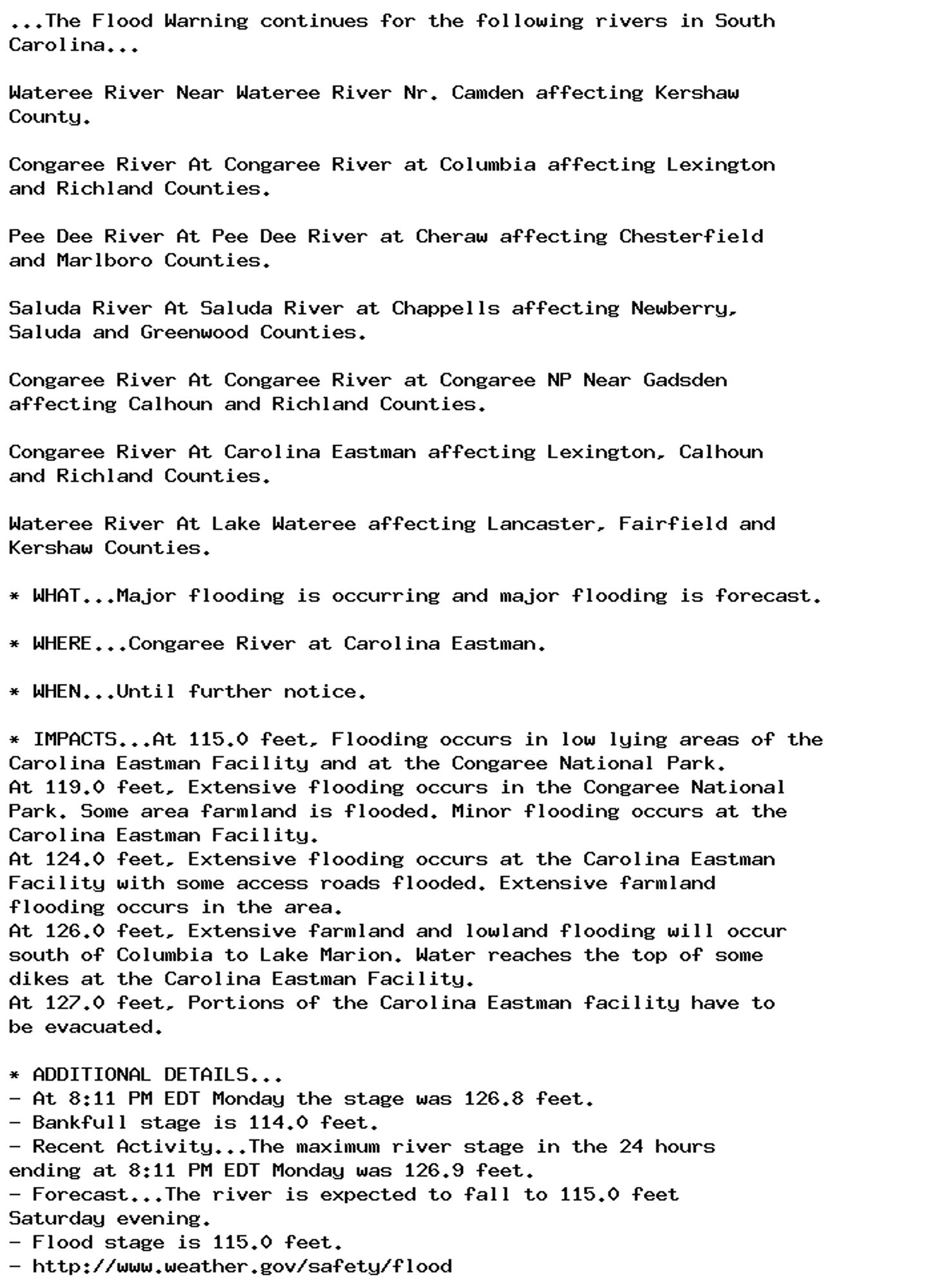 ...The Flood Warning continues for the following rivers in South
Carolina...

Wateree River Near Wateree River Nr. Camden affecting Kershaw
County.

Congaree River At Congaree River at Columbia affecting Lexington
and Richland Counties.

Pee Dee River At Pee Dee River at Cheraw affecting Chesterfield
and Marlboro Counties.

Saluda River At Saluda River at Chappells affecting Newberry,
Saluda and Greenwood Counties.

Congaree River At Congaree River at Congaree NP Near Gadsden
affecting Calhoun and Richland Counties.

Congaree River At Carolina Eastman affecting Lexington, Calhoun
and Richland Counties.

Wateree River At Lake Wateree affecting Lancaster, Fairfield and
Kershaw Counties.

* WHAT...Major flooding is occurring and major flooding is forecast.

* WHERE...Congaree River at Carolina Eastman.

* WHEN...Until further notice.

* IMPACTS...At 115.0 feet, Flooding occurs in low lying areas of the
Carolina Eastman Facility and at the Congaree National Park.
At 119.0 feet, Extensive flooding occurs in the Congaree National
Park. Some area farmland is flooded. Minor flooding occurs at the
Carolina Eastman Facility.
At 124.0 feet, Extensive flooding occurs at the Carolina Eastman
Facility with some access roads flooded. Extensive farmland
flooding occurs in the area.
At 126.0 feet, Extensive farmland and lowland flooding will occur
south of Columbia to Lake Marion. Water reaches the top of some
dikes at the Carolina Eastman Facility.
At 127.0 feet, Portions of the Carolina Eastman facility have to
be evacuated.

* ADDITIONAL DETAILS...
- At 8:11 PM EDT Monday the stage was 126.8 feet.
- Bankfull stage is 114.0 feet.
- Recent Activity...The maximum river stage in the 24 hours
ending at 8:11 PM EDT Monday was 126.9 feet.
- Forecast...The river is expected to fall to 115.0 feet
Saturday evening.
- Flood stage is 115.0 feet.
- http://www.weather.gov/safety/flood