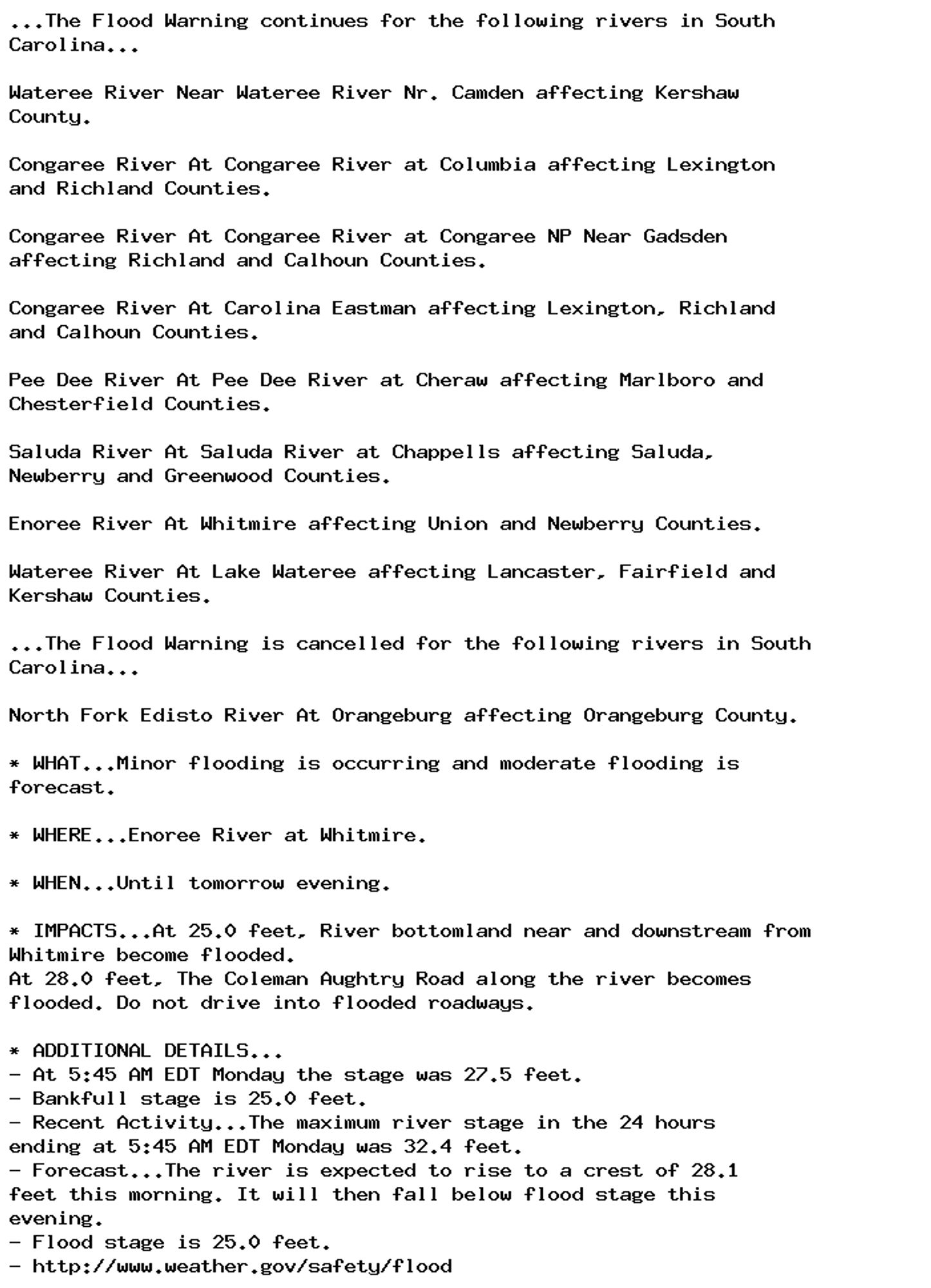 ...The Flood Warning continues for the following rivers in South
Carolina...

Wateree River Near Wateree River Nr. Camden affecting Kershaw
County.

Congaree River At Congaree River at Columbia affecting Lexington
and Richland Counties.

Congaree River At Congaree River at Congaree NP Near Gadsden
affecting Richland and Calhoun Counties.

Congaree River At Carolina Eastman affecting Lexington, Richland
and Calhoun Counties.

Pee Dee River At Pee Dee River at Cheraw affecting Marlboro and
Chesterfield Counties.

Saluda River At Saluda River at Chappells affecting Saluda,
Newberry and Greenwood Counties.

Enoree River At Whitmire affecting Union and Newberry Counties.

Wateree River At Lake Wateree affecting Lancaster, Fairfield and
Kershaw Counties.

...The Flood Warning is cancelled for the following rivers in South
Carolina...

North Fork Edisto River At Orangeburg affecting Orangeburg County.

* WHAT...Minor flooding is occurring and moderate flooding is
forecast.

* WHERE...Enoree River at Whitmire.

* WHEN...Until tomorrow evening.

* IMPACTS...At 25.0 feet, River bottomland near and downstream from
Whitmire become flooded.
At 28.0 feet, The Coleman Aughtry Road along the river becomes
flooded. Do not drive into flooded roadways.

* ADDITIONAL DETAILS...
- At 5:45 AM EDT Monday the stage was 27.5 feet.
- Bankfull stage is 25.0 feet.
- Recent Activity...The maximum river stage in the 24 hours
ending at 5:45 AM EDT Monday was 32.4 feet.
- Forecast...The river is expected to rise to a crest of 28.1
feet this morning. It will then fall below flood stage this
evening.
- Flood stage is 25.0 feet.
- http://www.weather.gov/safety/flood