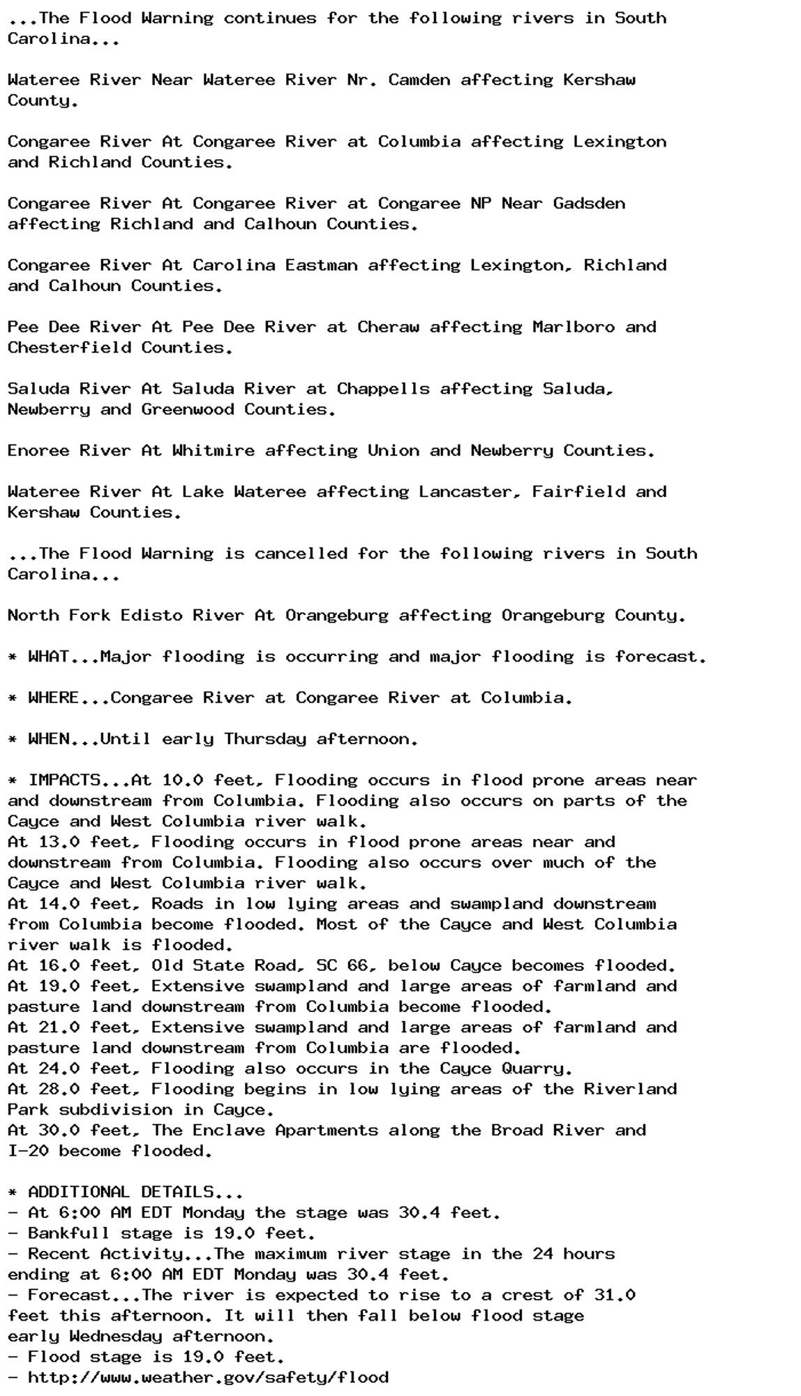 ...The Flood Warning continues for the following rivers in South
Carolina...

Wateree River Near Wateree River Nr. Camden affecting Kershaw
County.

Congaree River At Congaree River at Columbia affecting Lexington
and Richland Counties.

Congaree River At Congaree River at Congaree NP Near Gadsden
affecting Richland and Calhoun Counties.

Congaree River At Carolina Eastman affecting Lexington, Richland
and Calhoun Counties.

Pee Dee River At Pee Dee River at Cheraw affecting Marlboro and
Chesterfield Counties.

Saluda River At Saluda River at Chappells affecting Saluda,
Newberry and Greenwood Counties.

Enoree River At Whitmire affecting Union and Newberry Counties.

Wateree River At Lake Wateree affecting Lancaster, Fairfield and
Kershaw Counties.

...The Flood Warning is cancelled for the following rivers in South
Carolina...

North Fork Edisto River At Orangeburg affecting Orangeburg County.

* WHAT...Major flooding is occurring and major flooding is forecast.

* WHERE...Congaree River at Congaree River at Columbia.

* WHEN...Until early Thursday afternoon.

* IMPACTS...At 10.0 feet, Flooding occurs in flood prone areas near
and downstream from Columbia. Flooding also occurs on parts of the
Cayce and West Columbia river walk.
At 13.0 feet, Flooding occurs in flood prone areas near and
downstream from Columbia. Flooding also occurs over much of the
Cayce and West Columbia river walk.
At 14.0 feet, Roads in low lying areas and swampland downstream
from Columbia become flooded. Most of the Cayce and West Columbia
river walk is flooded.
At 16.0 feet, Old State Road, SC 66, below Cayce becomes flooded.
At 19.0 feet, Extensive swampland and large areas of farmland and
pasture land downstream from Columbia become flooded.
At 21.0 feet, Extensive swampland and large areas of farmland and
pasture land downstream from Columbia are flooded.
At 24.0 feet, Flooding also occurs in the Cayce Quarry.
At 28.0 feet, Flooding begins in low lying areas of the Riverland
Park subdivision in Cayce.
At 30.0 feet, The Enclave Apartments along the Broad River and
I-20 become flooded.

* ADDITIONAL DETAILS...
- At 6:00 AM EDT Monday the stage was 30.4 feet.
- Bankfull stage is 19.0 feet.
- Recent Activity...The maximum river stage in the 24 hours
ending at 6:00 AM EDT Monday was 30.4 feet.
- Forecast...The river is expected to rise to a crest of 31.0
feet this afternoon. It will then fall below flood stage
early Wednesday afternoon.
- Flood stage is 19.0 feet.
- http://www.weather.gov/safety/flood