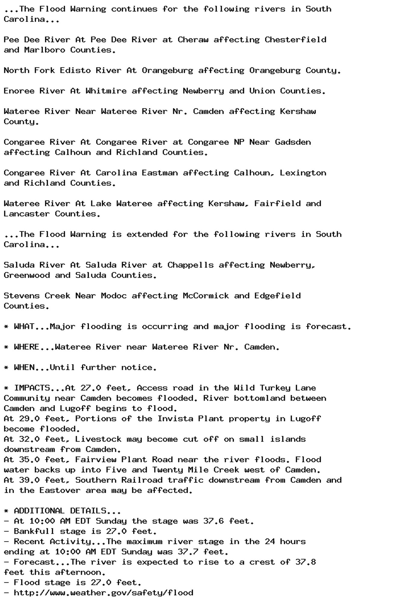 ...The Flood Warning continues for the following rivers in South
Carolina...

Pee Dee River At Pee Dee River at Cheraw affecting Chesterfield
and Marlboro Counties.

North Fork Edisto River At Orangeburg affecting Orangeburg County.

Enoree River At Whitmire affecting Newberry and Union Counties.

Wateree River Near Wateree River Nr. Camden affecting Kershaw
County.

Congaree River At Congaree River at Congaree NP Near Gadsden
affecting Calhoun and Richland Counties.

Congaree River At Carolina Eastman affecting Calhoun, Lexington
and Richland Counties.

Wateree River At Lake Wateree affecting Kershaw, Fairfield and
Lancaster Counties.

...The Flood Warning is extended for the following rivers in South
Carolina...

Saluda River At Saluda River at Chappells affecting Newberry,
Greenwood and Saluda Counties.

Stevens Creek Near Modoc affecting McCormick and Edgefield
Counties.

* WHAT...Major flooding is occurring and major flooding is forecast.

* WHERE...Wateree River near Wateree River Nr. Camden.

* WHEN...Until further notice.

* IMPACTS...At 27.0 feet, Access road in the Wild Turkey Lane
Community near Camden becomes flooded. River bottomland between
Camden and Lugoff begins to flood.
At 29.0 feet, Portions of the Invista Plant property in Lugoff
become flooded.
At 32.0 feet, Livestock may become cut off on small islands
downstream from Camden.
At 35.0 feet, Fairview Plant Road near the river floods. Flood
water backs up into Five and Twenty Mile Creek west of Camden.
At 39.0 feet, Southern Railroad traffic downstream from Camden and
in the Eastover area may be affected.

* ADDITIONAL DETAILS...
- At 10:00 AM EDT Sunday the stage was 37.6 feet.
- Bankfull stage is 27.0 feet.
- Recent Activity...The maximum river stage in the 24 hours
ending at 10:00 AM EDT Sunday was 37.7 feet.
- Forecast...The river is expected to rise to a crest of 37.8
feet this afternoon.
- Flood stage is 27.0 feet.
- http://www.weather.gov/safety/flood