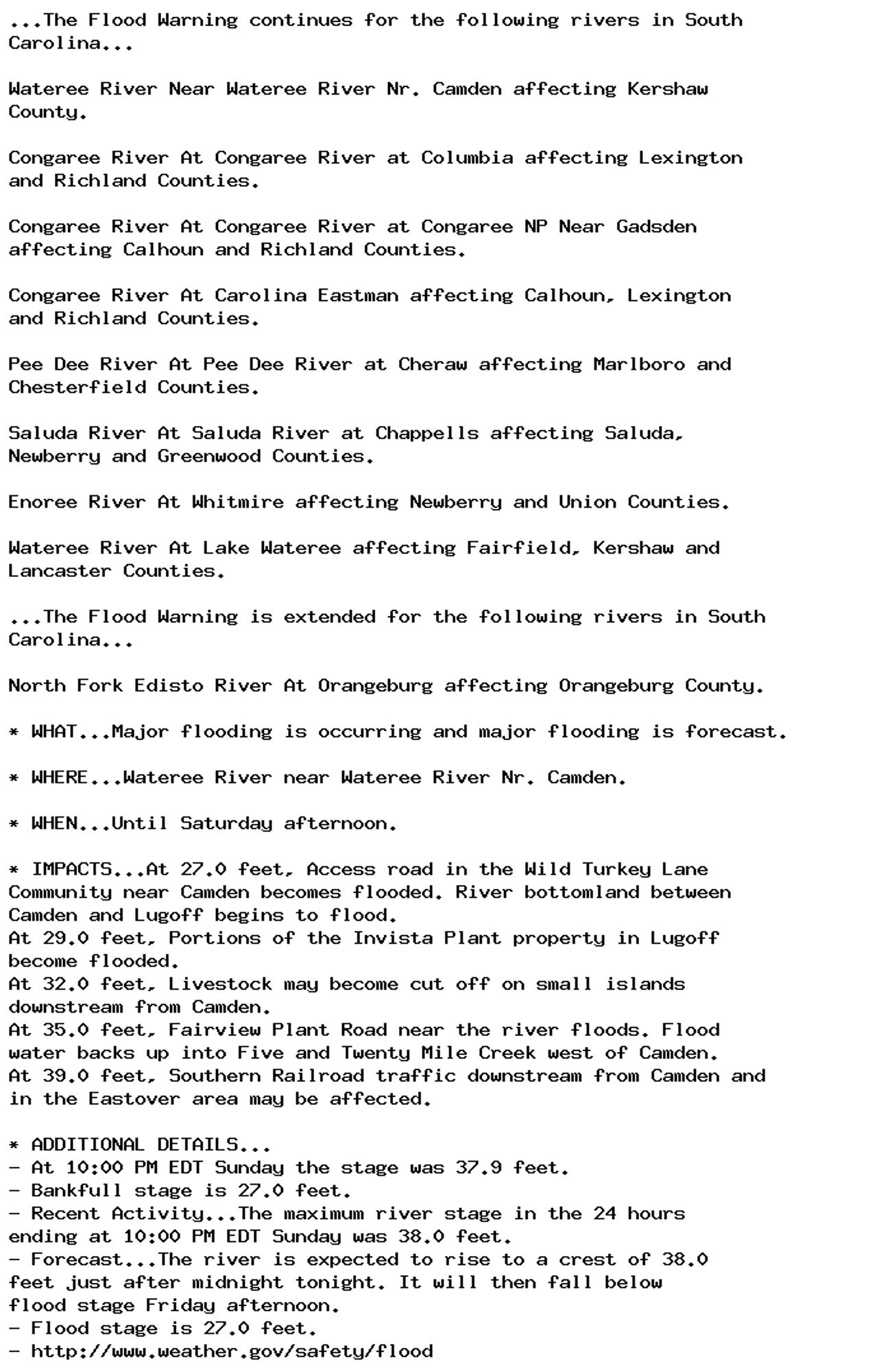 ...The Flood Warning continues for the following rivers in South
Carolina...

Wateree River Near Wateree River Nr. Camden affecting Kershaw
County.

Congaree River At Congaree River at Columbia affecting Lexington
and Richland Counties.

Congaree River At Congaree River at Congaree NP Near Gadsden
affecting Calhoun and Richland Counties.

Congaree River At Carolina Eastman affecting Calhoun, Lexington
and Richland Counties.

Pee Dee River At Pee Dee River at Cheraw affecting Marlboro and
Chesterfield Counties.

Saluda River At Saluda River at Chappells affecting Saluda,
Newberry and Greenwood Counties.

Enoree River At Whitmire affecting Newberry and Union Counties.

Wateree River At Lake Wateree affecting Fairfield, Kershaw and
Lancaster Counties.

...The Flood Warning is extended for the following rivers in South
Carolina...

North Fork Edisto River At Orangeburg affecting Orangeburg County.

* WHAT...Major flooding is occurring and major flooding is forecast.

* WHERE...Wateree River near Wateree River Nr. Camden.

* WHEN...Until Saturday afternoon.

* IMPACTS...At 27.0 feet, Access road in the Wild Turkey Lane
Community near Camden becomes flooded. River bottomland between
Camden and Lugoff begins to flood.
At 29.0 feet, Portions of the Invista Plant property in Lugoff
become flooded.
At 32.0 feet, Livestock may become cut off on small islands
downstream from Camden.
At 35.0 feet, Fairview Plant Road near the river floods. Flood
water backs up into Five and Twenty Mile Creek west of Camden.
At 39.0 feet, Southern Railroad traffic downstream from Camden and
in the Eastover area may be affected.

* ADDITIONAL DETAILS...
- At 10:00 PM EDT Sunday the stage was 37.9 feet.
- Bankfull stage is 27.0 feet.
- Recent Activity...The maximum river stage in the 24 hours
ending at 10:00 PM EDT Sunday was 38.0 feet.
- Forecast...The river is expected to rise to a crest of 38.0
feet just after midnight tonight. It will then fall below
flood stage Friday afternoon.
- Flood stage is 27.0 feet.
- http://www.weather.gov/safety/flood