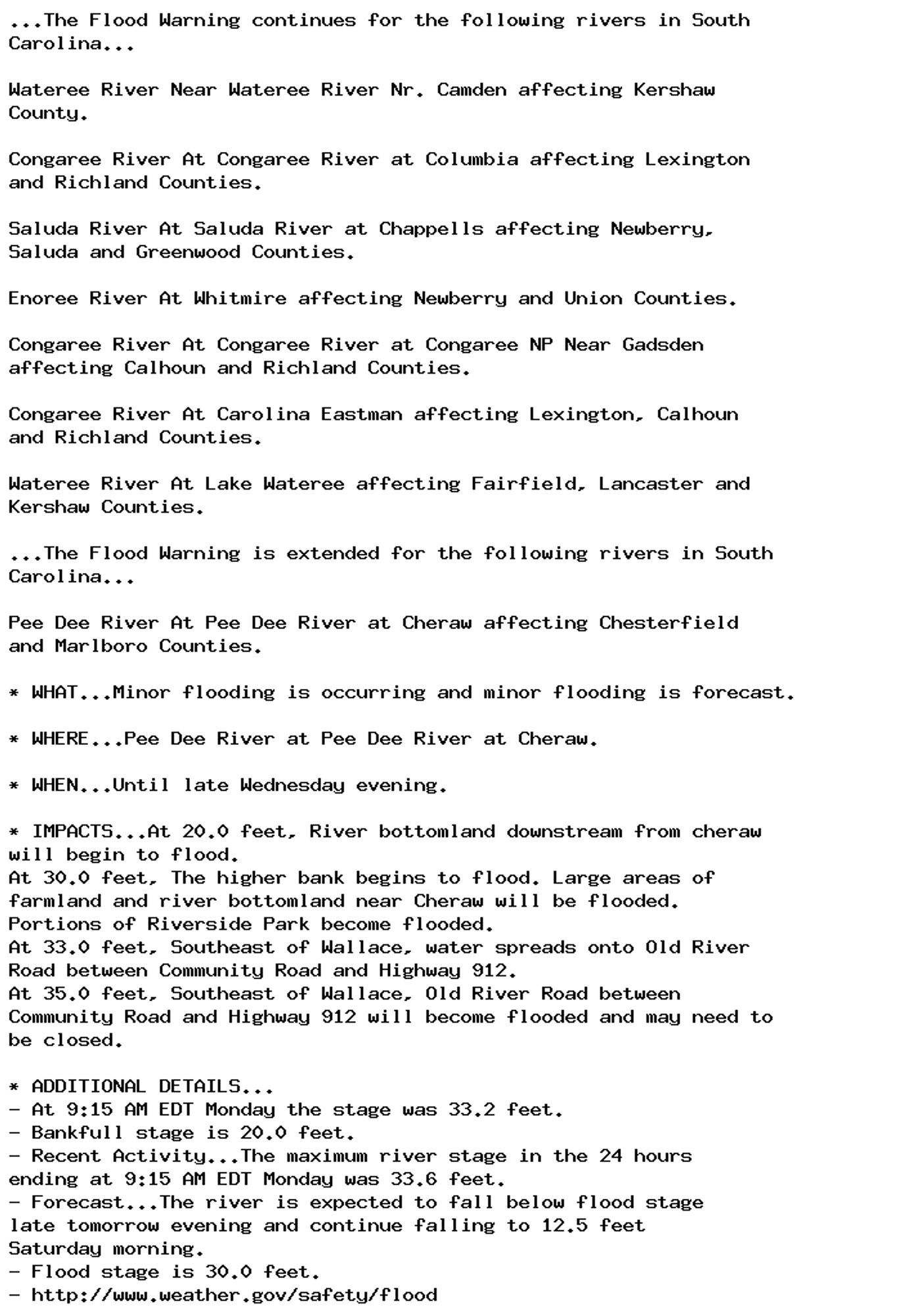 ...The Flood Warning continues for the following rivers in South
Carolina...

Wateree River Near Wateree River Nr. Camden affecting Kershaw
County.

Congaree River At Congaree River at Columbia affecting Lexington
and Richland Counties.

Saluda River At Saluda River at Chappells affecting Newberry,
Saluda and Greenwood Counties.

Enoree River At Whitmire affecting Newberry and Union Counties.

Congaree River At Congaree River at Congaree NP Near Gadsden
affecting Calhoun and Richland Counties.

Congaree River At Carolina Eastman affecting Lexington, Calhoun
and Richland Counties.

Wateree River At Lake Wateree affecting Fairfield, Lancaster and
Kershaw Counties.

...The Flood Warning is extended for the following rivers in South
Carolina...

Pee Dee River At Pee Dee River at Cheraw affecting Chesterfield
and Marlboro Counties.

* WHAT...Minor flooding is occurring and minor flooding is forecast.

* WHERE...Pee Dee River at Pee Dee River at Cheraw.

* WHEN...Until late Wednesday evening.

* IMPACTS...At 20.0 feet, River bottomland downstream from cheraw
will begin to flood.
At 30.0 feet, The higher bank begins to flood. Large areas of
farmland and river bottomland near Cheraw will be flooded.
Portions of Riverside Park become flooded.
At 33.0 feet, Southeast of Wallace, water spreads onto Old River
Road between Community Road and Highway 912.
At 35.0 feet, Southeast of Wallace, Old River Road between
Community Road and Highway 912 will become flooded and may need to
be closed.

* ADDITIONAL DETAILS...
- At 9:15 AM EDT Monday the stage was 33.2 feet.
- Bankfull stage is 20.0 feet.
- Recent Activity...The maximum river stage in the 24 hours
ending at 9:15 AM EDT Monday was 33.6 feet.
- Forecast...The river is expected to fall below flood stage
late tomorrow evening and continue falling to 12.5 feet
Saturday morning.
- Flood stage is 30.0 feet.
- http://www.weather.gov/safety/flood