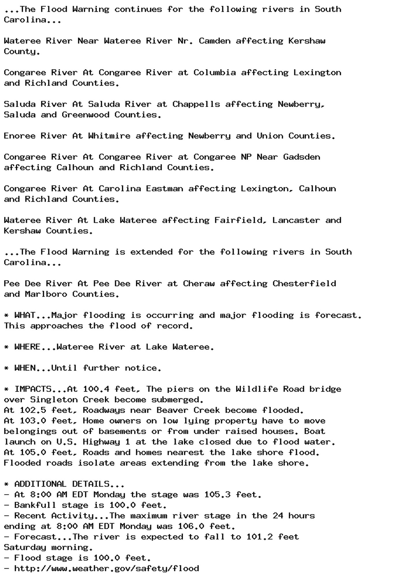 ...The Flood Warning continues for the following rivers in South
Carolina...

Wateree River Near Wateree River Nr. Camden affecting Kershaw
County.

Congaree River At Congaree River at Columbia affecting Lexington
and Richland Counties.

Saluda River At Saluda River at Chappells affecting Newberry,
Saluda and Greenwood Counties.

Enoree River At Whitmire affecting Newberry and Union Counties.

Congaree River At Congaree River at Congaree NP Near Gadsden
affecting Calhoun and Richland Counties.

Congaree River At Carolina Eastman affecting Lexington, Calhoun
and Richland Counties.

Wateree River At Lake Wateree affecting Fairfield, Lancaster and
Kershaw Counties.

...The Flood Warning is extended for the following rivers in South
Carolina...

Pee Dee River At Pee Dee River at Cheraw affecting Chesterfield
and Marlboro Counties.

* WHAT...Major flooding is occurring and major flooding is forecast.
This approaches the flood of record.

* WHERE...Wateree River at Lake Wateree.

* WHEN...Until further notice.

* IMPACTS...At 100.4 feet, The piers on the Wildlife Road bridge
over Singleton Creek become submerged.
At 102.5 feet, Roadways near Beaver Creek become flooded.
At 103.0 feet, Home owners on low lying property have to move
belongings out of basements or from under raised houses. Boat
launch on U.S. Highway 1 at the lake closed due to flood water.
At 105.0 feet, Roads and homes nearest the lake shore flood.
Flooded roads isolate areas extending from the lake shore.

* ADDITIONAL DETAILS...
- At 8:00 AM EDT Monday the stage was 105.3 feet.
- Bankfull stage is 100.0 feet.
- Recent Activity...The maximum river stage in the 24 hours
ending at 8:00 AM EDT Monday was 106.0 feet.
- Forecast...The river is expected to fall to 101.2 feet
Saturday morning.
- Flood stage is 100.0 feet.
- http://www.weather.gov/safety/flood