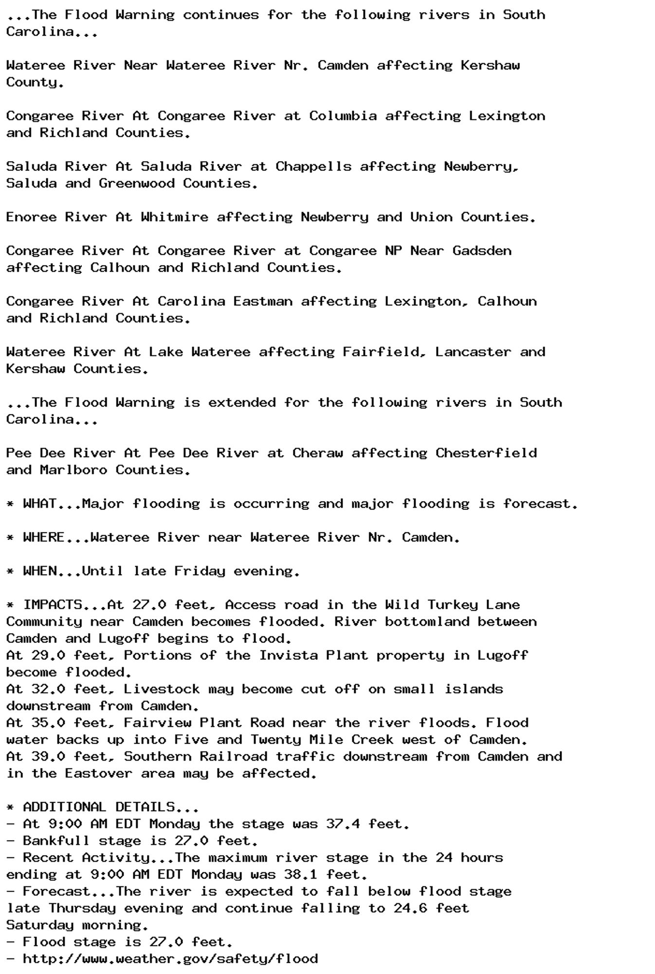 ...The Flood Warning continues for the following rivers in South
Carolina...

Wateree River Near Wateree River Nr. Camden affecting Kershaw
County.

Congaree River At Congaree River at Columbia affecting Lexington
and Richland Counties.

Saluda River At Saluda River at Chappells affecting Newberry,
Saluda and Greenwood Counties.

Enoree River At Whitmire affecting Newberry and Union Counties.

Congaree River At Congaree River at Congaree NP Near Gadsden
affecting Calhoun and Richland Counties.

Congaree River At Carolina Eastman affecting Lexington, Calhoun
and Richland Counties.

Wateree River At Lake Wateree affecting Fairfield, Lancaster and
Kershaw Counties.

...The Flood Warning is extended for the following rivers in South
Carolina...

Pee Dee River At Pee Dee River at Cheraw affecting Chesterfield
and Marlboro Counties.

* WHAT...Major flooding is occurring and major flooding is forecast.

* WHERE...Wateree River near Wateree River Nr. Camden.

* WHEN...Until late Friday evening.

* IMPACTS...At 27.0 feet, Access road in the Wild Turkey Lane
Community near Camden becomes flooded. River bottomland between
Camden and Lugoff begins to flood.
At 29.0 feet, Portions of the Invista Plant property in Lugoff
become flooded.
At 32.0 feet, Livestock may become cut off on small islands
downstream from Camden.
At 35.0 feet, Fairview Plant Road near the river floods. Flood
water backs up into Five and Twenty Mile Creek west of Camden.
At 39.0 feet, Southern Railroad traffic downstream from Camden and
in the Eastover area may be affected.

* ADDITIONAL DETAILS...
- At 9:00 AM EDT Monday the stage was 37.4 feet.
- Bankfull stage is 27.0 feet.
- Recent Activity...The maximum river stage in the 24 hours
ending at 9:00 AM EDT Monday was 38.1 feet.
- Forecast...The river is expected to fall below flood stage
late Thursday evening and continue falling to 24.6 feet
Saturday morning.
- Flood stage is 27.0 feet.
- http://www.weather.gov/safety/flood