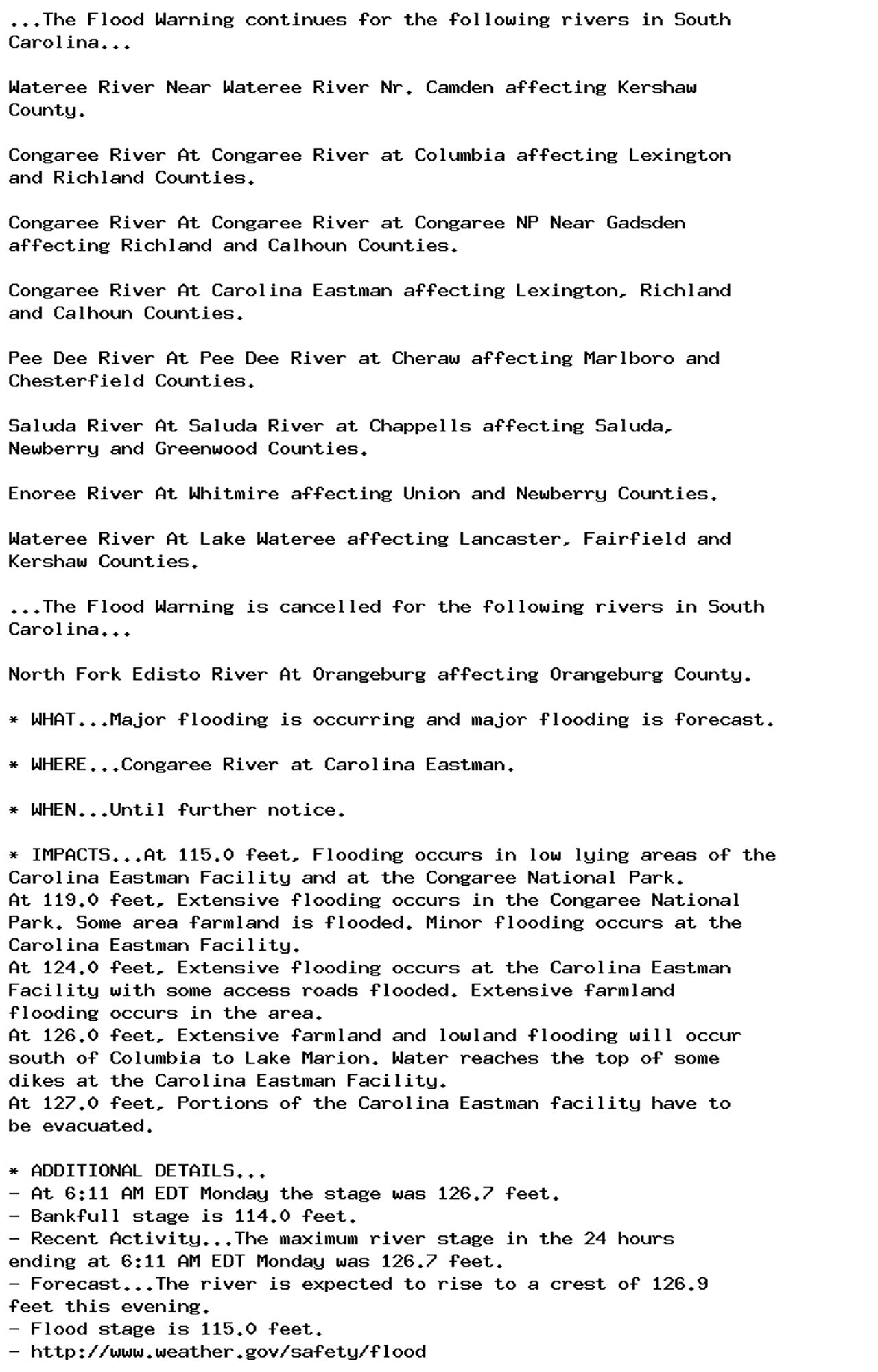 ...The Flood Warning continues for the following rivers in South
Carolina...

Wateree River Near Wateree River Nr. Camden affecting Kershaw
County.

Congaree River At Congaree River at Columbia affecting Lexington
and Richland Counties.

Congaree River At Congaree River at Congaree NP Near Gadsden
affecting Richland and Calhoun Counties.

Congaree River At Carolina Eastman affecting Lexington, Richland
and Calhoun Counties.

Pee Dee River At Pee Dee River at Cheraw affecting Marlboro and
Chesterfield Counties.

Saluda River At Saluda River at Chappells affecting Saluda,
Newberry and Greenwood Counties.

Enoree River At Whitmire affecting Union and Newberry Counties.

Wateree River At Lake Wateree affecting Lancaster, Fairfield and
Kershaw Counties.

...The Flood Warning is cancelled for the following rivers in South
Carolina...

North Fork Edisto River At Orangeburg affecting Orangeburg County.

* WHAT...Major flooding is occurring and major flooding is forecast.

* WHERE...Congaree River at Carolina Eastman.

* WHEN...Until further notice.

* IMPACTS...At 115.0 feet, Flooding occurs in low lying areas of the
Carolina Eastman Facility and at the Congaree National Park.
At 119.0 feet, Extensive flooding occurs in the Congaree National
Park. Some area farmland is flooded. Minor flooding occurs at the
Carolina Eastman Facility.
At 124.0 feet, Extensive flooding occurs at the Carolina Eastman
Facility with some access roads flooded. Extensive farmland
flooding occurs in the area.
At 126.0 feet, Extensive farmland and lowland flooding will occur
south of Columbia to Lake Marion. Water reaches the top of some
dikes at the Carolina Eastman Facility.
At 127.0 feet, Portions of the Carolina Eastman facility have to
be evacuated.

* ADDITIONAL DETAILS...
- At 6:11 AM EDT Monday the stage was 126.7 feet.
- Bankfull stage is 114.0 feet.
- Recent Activity...The maximum river stage in the 24 hours
ending at 6:11 AM EDT Monday was 126.7 feet.
- Forecast...The river is expected to rise to a crest of 126.9
feet this evening.
- Flood stage is 115.0 feet.
- http://www.weather.gov/safety/flood