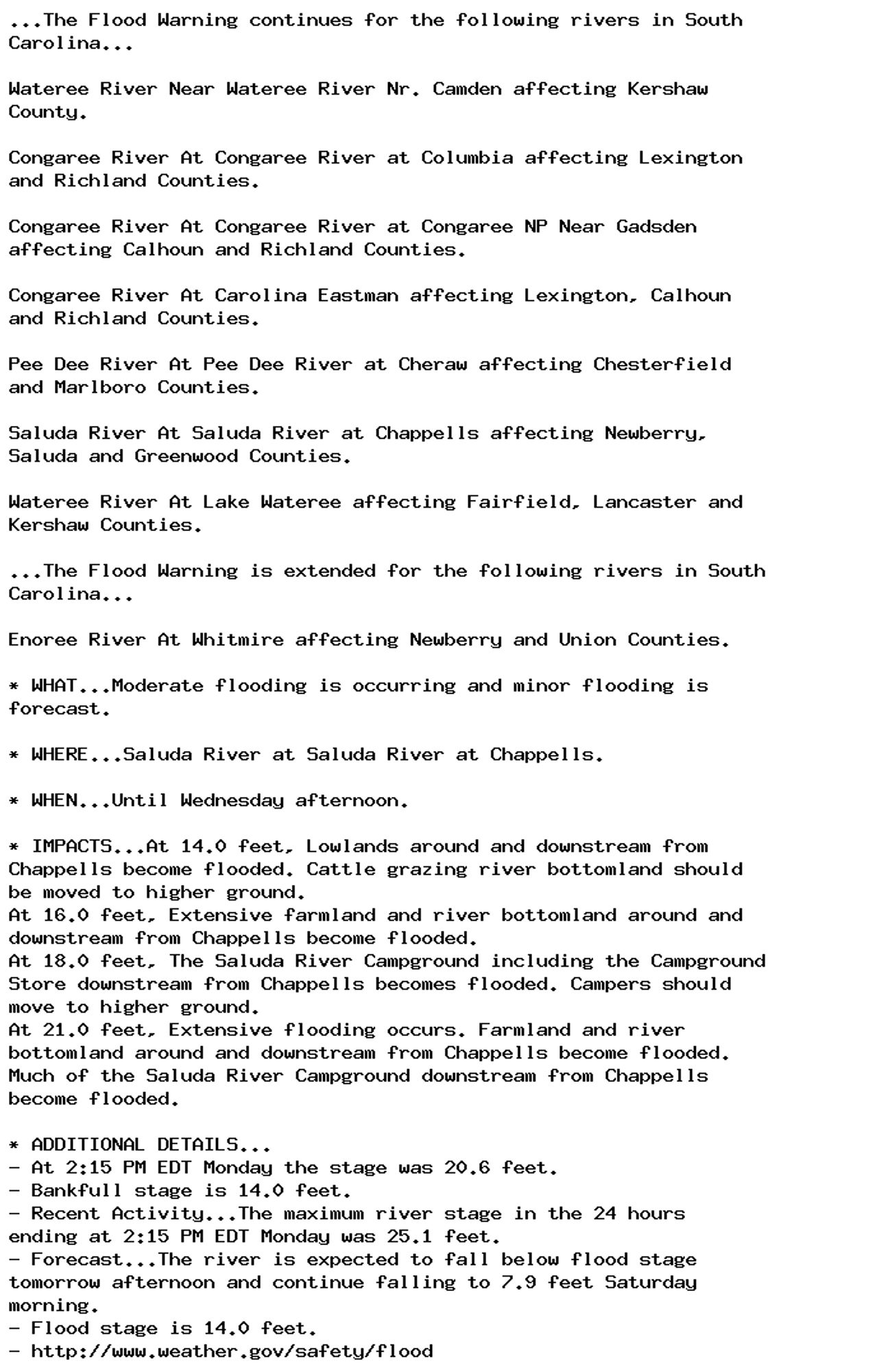 ...The Flood Warning continues for the following rivers in South
Carolina...

Wateree River Near Wateree River Nr. Camden affecting Kershaw
County.

Congaree River At Congaree River at Columbia affecting Lexington
and Richland Counties.

Congaree River At Congaree River at Congaree NP Near Gadsden
affecting Calhoun and Richland Counties.

Congaree River At Carolina Eastman affecting Lexington, Calhoun
and Richland Counties.

Pee Dee River At Pee Dee River at Cheraw affecting Chesterfield
and Marlboro Counties.

Saluda River At Saluda River at Chappells affecting Newberry,
Saluda and Greenwood Counties.

Wateree River At Lake Wateree affecting Fairfield, Lancaster and
Kershaw Counties.

...The Flood Warning is extended for the following rivers in South
Carolina...

Enoree River At Whitmire affecting Newberry and Union Counties.

* WHAT...Moderate flooding is occurring and minor flooding is
forecast.

* WHERE...Saluda River at Saluda River at Chappells.

* WHEN...Until Wednesday afternoon.

* IMPACTS...At 14.0 feet, Lowlands around and downstream from
Chappells become flooded. Cattle grazing river bottomland should
be moved to higher ground.
At 16.0 feet, Extensive farmland and river bottomland around and
downstream from Chappells become flooded.
At 18.0 feet, The Saluda River Campground including the Campground
Store downstream from Chappells becomes flooded. Campers should
move to higher ground.
At 21.0 feet, Extensive flooding occurs. Farmland and river
bottomland around and downstream from Chappells become flooded.
Much of the Saluda River Campground downstream from Chappells
become flooded.

* ADDITIONAL DETAILS...
- At 2:15 PM EDT Monday the stage was 20.6 feet.
- Bankfull stage is 14.0 feet.
- Recent Activity...The maximum river stage in the 24 hours
ending at 2:15 PM EDT Monday was 25.1 feet.
- Forecast...The river is expected to fall below flood stage
tomorrow afternoon and continue falling to 7.9 feet Saturday
morning.
- Flood stage is 14.0 feet.
- http://www.weather.gov/safety/flood