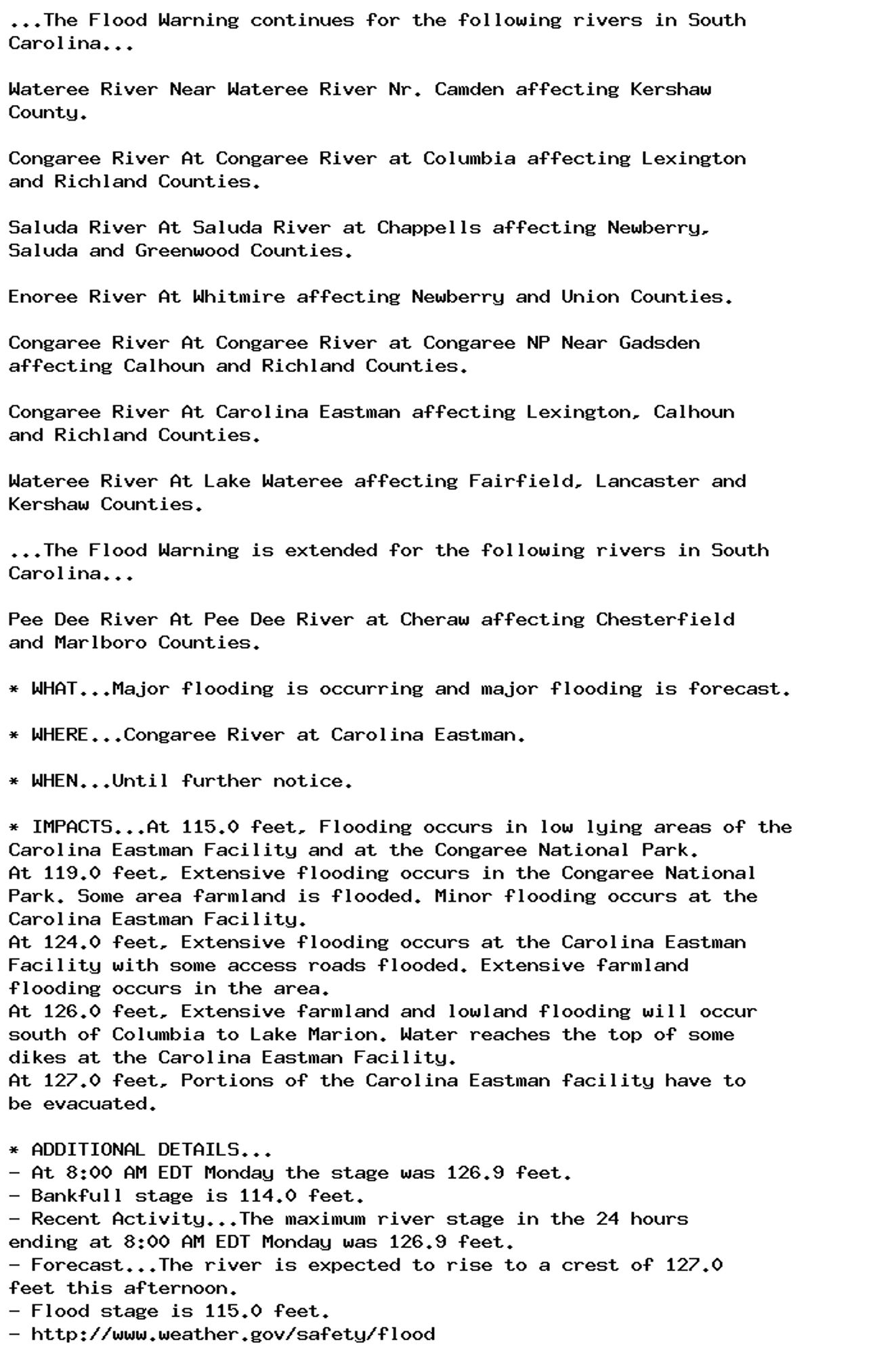 ...The Flood Warning continues for the following rivers in South
Carolina...

Wateree River Near Wateree River Nr. Camden affecting Kershaw
County.

Congaree River At Congaree River at Columbia affecting Lexington
and Richland Counties.

Saluda River At Saluda River at Chappells affecting Newberry,
Saluda and Greenwood Counties.

Enoree River At Whitmire affecting Newberry and Union Counties.

Congaree River At Congaree River at Congaree NP Near Gadsden
affecting Calhoun and Richland Counties.

Congaree River At Carolina Eastman affecting Lexington, Calhoun
and Richland Counties.

Wateree River At Lake Wateree affecting Fairfield, Lancaster and
Kershaw Counties.

...The Flood Warning is extended for the following rivers in South
Carolina...

Pee Dee River At Pee Dee River at Cheraw affecting Chesterfield
and Marlboro Counties.

* WHAT...Major flooding is occurring and major flooding is forecast.

* WHERE...Congaree River at Carolina Eastman.

* WHEN...Until further notice.

* IMPACTS...At 115.0 feet, Flooding occurs in low lying areas of the
Carolina Eastman Facility and at the Congaree National Park.
At 119.0 feet, Extensive flooding occurs in the Congaree National
Park. Some area farmland is flooded. Minor flooding occurs at the
Carolina Eastman Facility.
At 124.0 feet, Extensive flooding occurs at the Carolina Eastman
Facility with some access roads flooded. Extensive farmland
flooding occurs in the area.
At 126.0 feet, Extensive farmland and lowland flooding will occur
south of Columbia to Lake Marion. Water reaches the top of some
dikes at the Carolina Eastman Facility.
At 127.0 feet, Portions of the Carolina Eastman facility have to
be evacuated.

* ADDITIONAL DETAILS...
- At 8:00 AM EDT Monday the stage was 126.9 feet.
- Bankfull stage is 114.0 feet.
- Recent Activity...The maximum river stage in the 24 hours
ending at 8:00 AM EDT Monday was 126.9 feet.
- Forecast...The river is expected to rise to a crest of 127.0
feet this afternoon.
- Flood stage is 115.0 feet.
- http://www.weather.gov/safety/flood