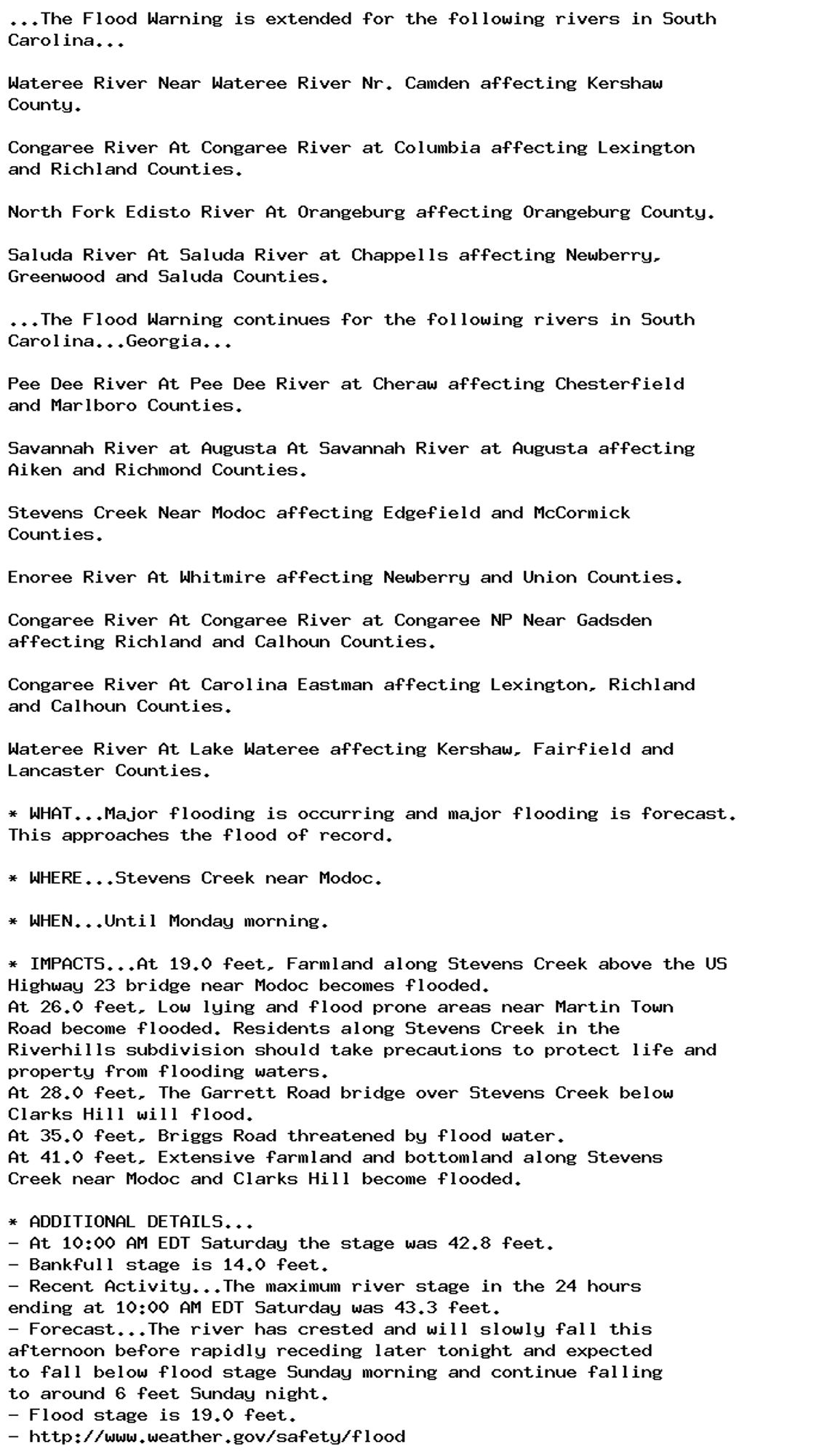 ...The Flood Warning is extended for the following rivers in South
Carolina...

Wateree River Near Wateree River Nr. Camden affecting Kershaw
County.

Congaree River At Congaree River at Columbia affecting Lexington
and Richland Counties.

North Fork Edisto River At Orangeburg affecting Orangeburg County.

Saluda River At Saluda River at Chappells affecting Newberry,
Greenwood and Saluda Counties.

...The Flood Warning continues for the following rivers in South
Carolina...Georgia...

Pee Dee River At Pee Dee River at Cheraw affecting Chesterfield
and Marlboro Counties.

Savannah River at Augusta At Savannah River at Augusta affecting
Aiken and Richmond Counties.

Stevens Creek Near Modoc affecting Edgefield and McCormick
Counties.

Enoree River At Whitmire affecting Newberry and Union Counties.

Congaree River At Congaree River at Congaree NP Near Gadsden
affecting Richland and Calhoun Counties.

Congaree River At Carolina Eastman affecting Lexington, Richland
and Calhoun Counties.

Wateree River At Lake Wateree affecting Kershaw, Fairfield and
Lancaster Counties.

* WHAT...Major flooding is occurring and major flooding is forecast.
This approaches the flood of record.

* WHERE...Stevens Creek near Modoc.

* WHEN...Until Monday morning.

* IMPACTS...At 19.0 feet, Farmland along Stevens Creek above the US
Highway 23 bridge near Modoc becomes flooded.
At 26.0 feet, Low lying and flood prone areas near Martin Town
Road become flooded. Residents along Stevens Creek in the
Riverhills subdivision should take precautions to protect life and
property from flooding waters.
At 28.0 feet, The Garrett Road bridge over Stevens Creek below
Clarks Hill will flood.
At 35.0 feet, Briggs Road threatened by flood water.
At 41.0 feet, Extensive farmland and bottomland along Stevens
Creek near Modoc and Clarks Hill become flooded.

* ADDITIONAL DETAILS...
- At 10:00 AM EDT Saturday the stage was 42.8 feet.
- Bankfull stage is 14.0 feet.
- Recent Activity...The maximum river stage in the 24 hours
ending at 10:00 AM EDT Saturday was 43.3 feet.
- Forecast...The river has crested and will slowly fall this
afternoon before rapidly receding later tonight and expected
to fall below flood stage Sunday morning and continue falling
to around 6 feet Sunday night.
- Flood stage is 19.0 feet.
- http://www.weather.gov/safety/flood