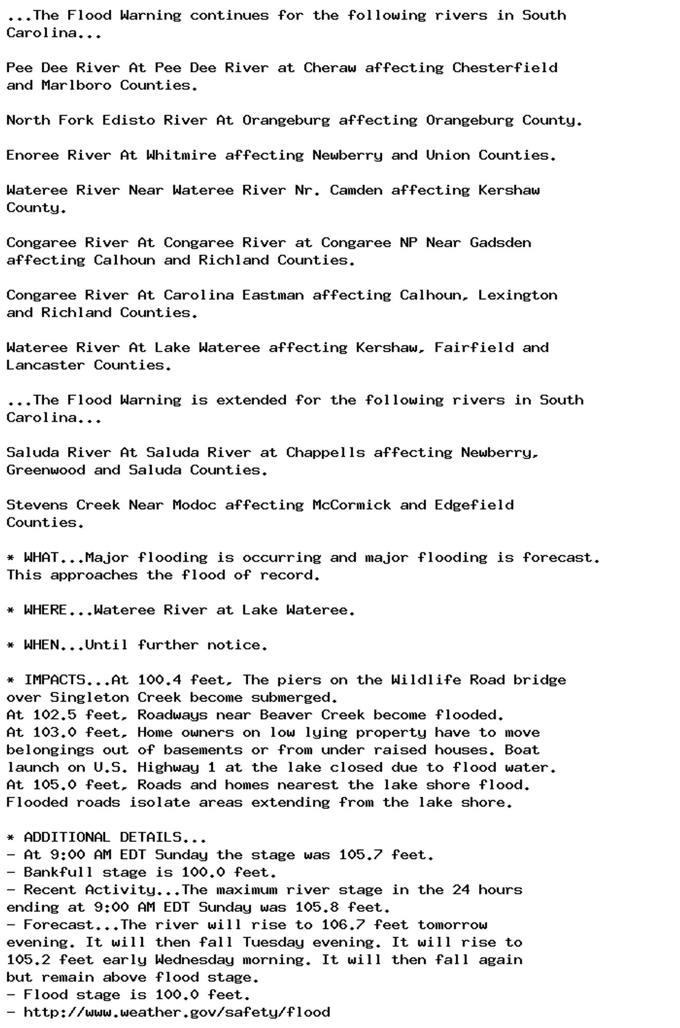 ...The Flood Warning continues for the following rivers in South
Carolina...

Pee Dee River At Pee Dee River at Cheraw affecting Chesterfield
and Marlboro Counties.

North Fork Edisto River At Orangeburg affecting Orangeburg County.

Enoree River At Whitmire affecting Newberry and Union Counties.

Wateree River Near Wateree River Nr. Camden affecting Kershaw
County.

Congaree River At Congaree River at Congaree NP Near Gadsden
affecting Calhoun and Richland Counties.

Congaree River At Carolina Eastman affecting Calhoun, Lexington
and Richland Counties.

Wateree River At Lake Wateree affecting Kershaw, Fairfield and
Lancaster Counties.

...The Flood Warning is extended for the following rivers in South
Carolina...

Saluda River At Saluda River at Chappells affecting Newberry,
Greenwood and Saluda Counties.

Stevens Creek Near Modoc affecting McCormick and Edgefield
Counties.

* WHAT...Major flooding is occurring and major flooding is forecast.
This approaches the flood of record.

* WHERE...Wateree River at Lake Wateree.

* WHEN...Until further notice.

* IMPACTS...At 100.4 feet, The piers on the Wildlife Road bridge
over Singleton Creek become submerged.
At 102.5 feet, Roadways near Beaver Creek become flooded.
At 103.0 feet, Home owners on low lying property have to move
belongings out of basements or from under raised houses. Boat
launch on U.S. Highway 1 at the lake closed due to flood water.
At 105.0 feet, Roads and homes nearest the lake shore flood.
Flooded roads isolate areas extending from the lake shore.

* ADDITIONAL DETAILS...
- At 9:00 AM EDT Sunday the stage was 105.7 feet.
- Bankfull stage is 100.0 feet.
- Recent Activity...The maximum river stage in the 24 hours
ending at 9:00 AM EDT Sunday was 105.8 feet.
- Forecast...The river will rise to 106.7 feet tomorrow
evening. It will then fall Tuesday evening. It will rise to
105.2 feet early Wednesday morning. It will then fall again
but remain above flood stage.
- Flood stage is 100.0 feet.
- http://www.weather.gov/safety/flood