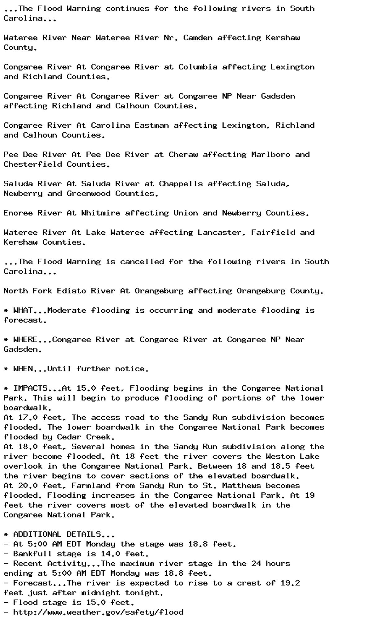 ...The Flood Warning continues for the following rivers in South
Carolina...

Wateree River Near Wateree River Nr. Camden affecting Kershaw
County.

Congaree River At Congaree River at Columbia affecting Lexington
and Richland Counties.

Congaree River At Congaree River at Congaree NP Near Gadsden
affecting Richland and Calhoun Counties.

Congaree River At Carolina Eastman affecting Lexington, Richland
and Calhoun Counties.

Pee Dee River At Pee Dee River at Cheraw affecting Marlboro and
Chesterfield Counties.

Saluda River At Saluda River at Chappells affecting Saluda,
Newberry and Greenwood Counties.

Enoree River At Whitmire affecting Union and Newberry Counties.

Wateree River At Lake Wateree affecting Lancaster, Fairfield and
Kershaw Counties.

...The Flood Warning is cancelled for the following rivers in South
Carolina...

North Fork Edisto River At Orangeburg affecting Orangeburg County.

* WHAT...Moderate flooding is occurring and moderate flooding is
forecast.

* WHERE...Congaree River at Congaree River at Congaree NP Near
Gadsden.

* WHEN...Until further notice.

* IMPACTS...At 15.0 feet, Flooding begins in the Congaree National
Park. This will begin to produce flooding of portions of the lower
boardwalk.
At 17.0 feet, The access road to the Sandy Run subdivision becomes
flooded. The lower boardwalk in the Congaree National Park becomes
flooded by Cedar Creek.
At 18.0 feet, Several homes in the Sandy Run subdivision along the
river become flooded. At 18 feet the river covers the Weston Lake
overlook in the Congaree National Park. Between 18 and 18.5 feet
the river begins to cover sections of the elevated boardwalk.
At 20.0 feet, Farmland from Sandy Run to St. Matthews becomes
flooded. Flooding increases in the Congaree National Park. At 19
feet the river covers most of the elevated boardwalk in the
Congaree National Park.

* ADDITIONAL DETAILS...
- At 5:00 AM EDT Monday the stage was 18.8 feet.
- Bankfull stage is 14.0 feet.
- Recent Activity...The maximum river stage in the 24 hours
ending at 5:00 AM EDT Monday was 18.8 feet.
- Forecast...The river is expected to rise to a crest of 19.2
feet just after midnight tonight.
- Flood stage is 15.0 feet.
- http://www.weather.gov/safety/flood