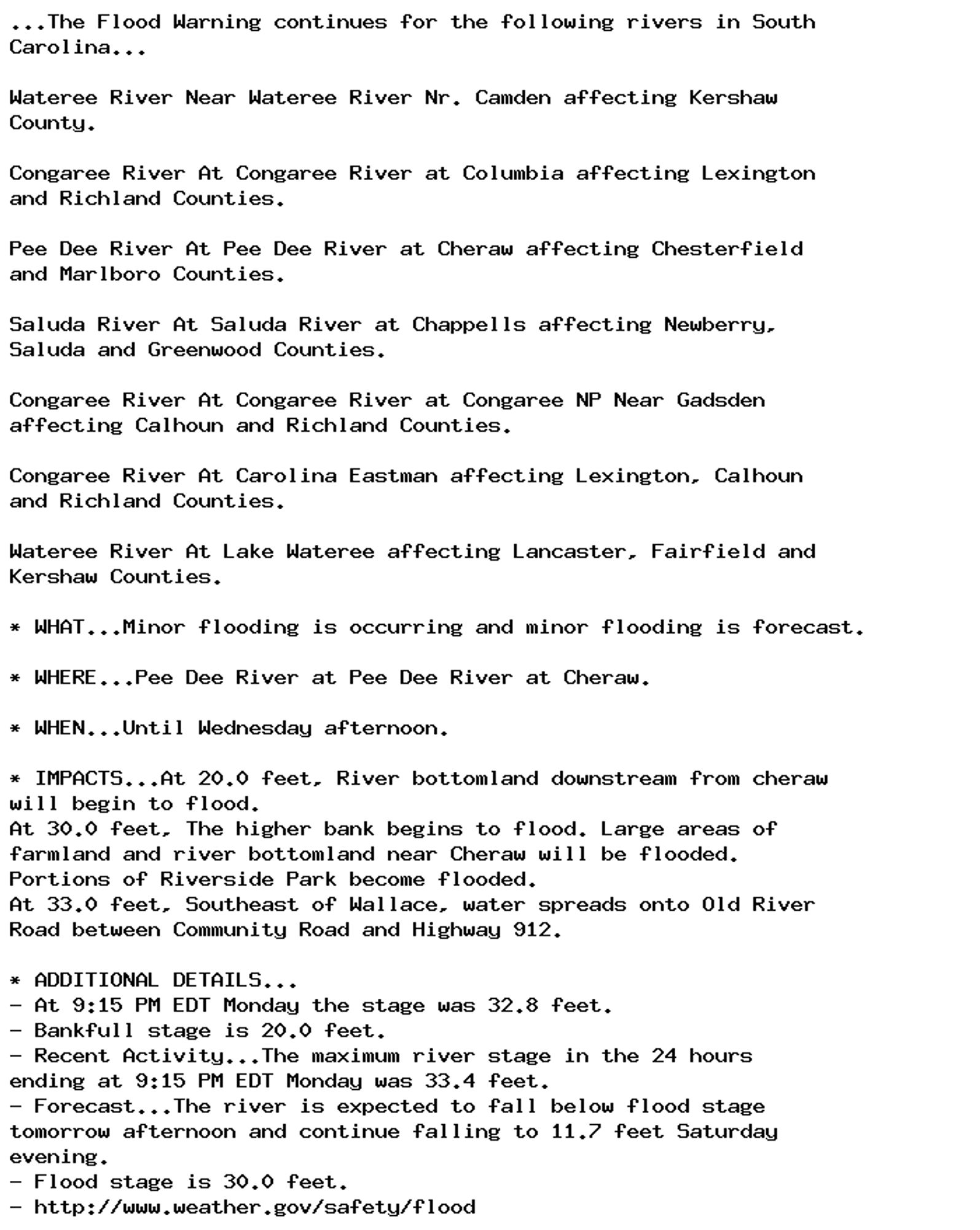 ...The Flood Warning continues for the following rivers in South
Carolina...

Wateree River Near Wateree River Nr. Camden affecting Kershaw
County.

Congaree River At Congaree River at Columbia affecting Lexington
and Richland Counties.

Pee Dee River At Pee Dee River at Cheraw affecting Chesterfield
and Marlboro Counties.

Saluda River At Saluda River at Chappells affecting Newberry,
Saluda and Greenwood Counties.

Congaree River At Congaree River at Congaree NP Near Gadsden
affecting Calhoun and Richland Counties.

Congaree River At Carolina Eastman affecting Lexington, Calhoun
and Richland Counties.

Wateree River At Lake Wateree affecting Lancaster, Fairfield and
Kershaw Counties.

* WHAT...Minor flooding is occurring and minor flooding is forecast.

* WHERE...Pee Dee River at Pee Dee River at Cheraw.

* WHEN...Until Wednesday afternoon.

* IMPACTS...At 20.0 feet, River bottomland downstream from cheraw
will begin to flood.
At 30.0 feet, The higher bank begins to flood. Large areas of
farmland and river bottomland near Cheraw will be flooded.
Portions of Riverside Park become flooded.
At 33.0 feet, Southeast of Wallace, water spreads onto Old River
Road between Community Road and Highway 912.

* ADDITIONAL DETAILS...
- At 9:15 PM EDT Monday the stage was 32.8 feet.
- Bankfull stage is 20.0 feet.
- Recent Activity...The maximum river stage in the 24 hours
ending at 9:15 PM EDT Monday was 33.4 feet.
- Forecast...The river is expected to fall below flood stage
tomorrow afternoon and continue falling to 11.7 feet Saturday
evening.
- Flood stage is 30.0 feet.
- http://www.weather.gov/safety/flood