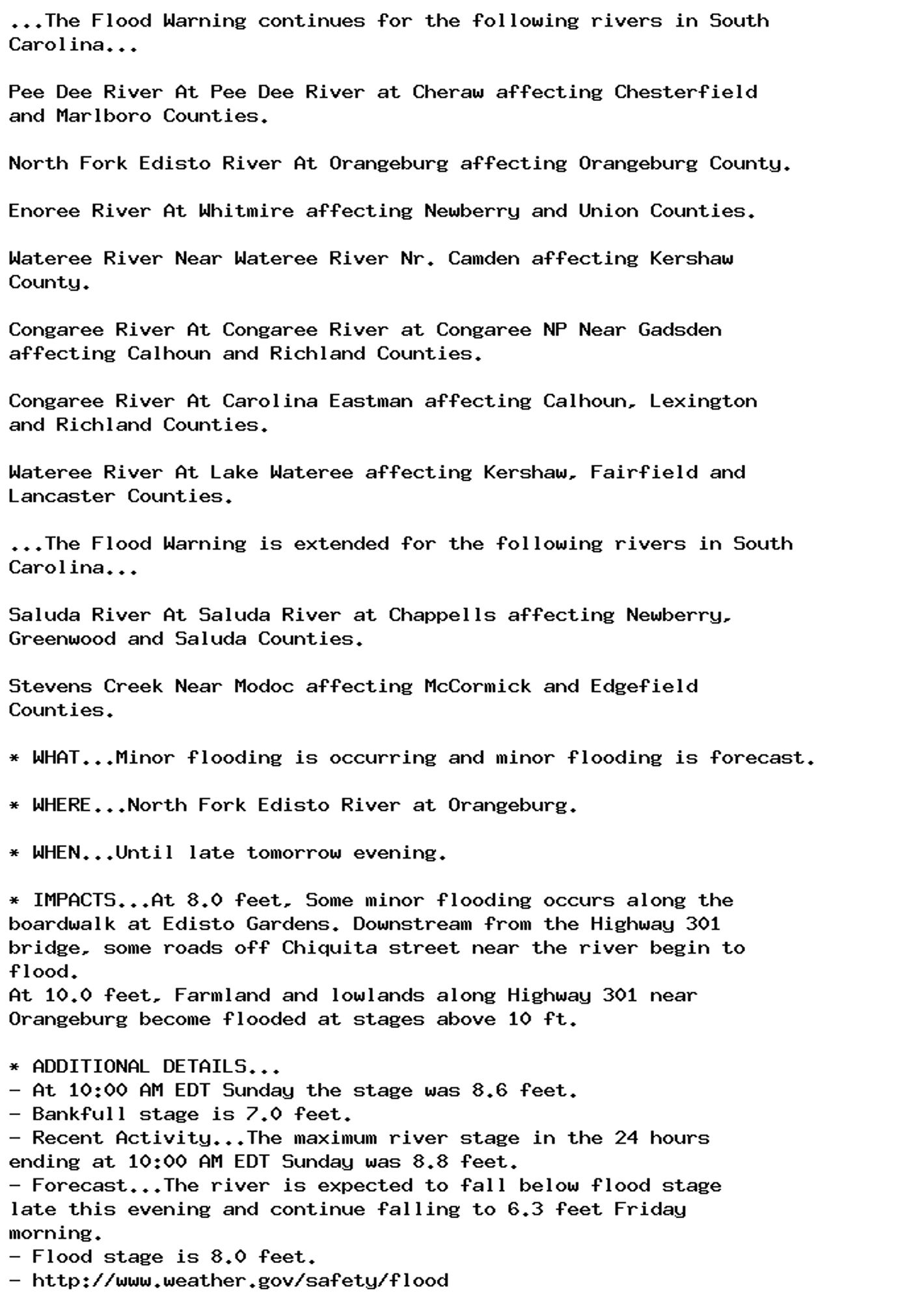 ...The Flood Warning continues for the following rivers in South
Carolina...

Pee Dee River At Pee Dee River at Cheraw affecting Chesterfield
and Marlboro Counties.

North Fork Edisto River At Orangeburg affecting Orangeburg County.

Enoree River At Whitmire affecting Newberry and Union Counties.

Wateree River Near Wateree River Nr. Camden affecting Kershaw
County.

Congaree River At Congaree River at Congaree NP Near Gadsden
affecting Calhoun and Richland Counties.

Congaree River At Carolina Eastman affecting Calhoun, Lexington
and Richland Counties.

Wateree River At Lake Wateree affecting Kershaw, Fairfield and
Lancaster Counties.

...The Flood Warning is extended for the following rivers in South
Carolina...

Saluda River At Saluda River at Chappells affecting Newberry,
Greenwood and Saluda Counties.

Stevens Creek Near Modoc affecting McCormick and Edgefield
Counties.

* WHAT...Minor flooding is occurring and minor flooding is forecast.

* WHERE...North Fork Edisto River at Orangeburg.

* WHEN...Until late tomorrow evening.

* IMPACTS...At 8.0 feet, Some minor flooding occurs along the
boardwalk at Edisto Gardens. Downstream from the Highway 301
bridge, some roads off Chiquita street near the river begin to
flood.
At 10.0 feet, Farmland and lowlands along Highway 301 near
Orangeburg become flooded at stages above 10 ft.

* ADDITIONAL DETAILS...
- At 10:00 AM EDT Sunday the stage was 8.6 feet.
- Bankfull stage is 7.0 feet.
- Recent Activity...The maximum river stage in the 24 hours
ending at 10:00 AM EDT Sunday was 8.8 feet.
- Forecast...The river is expected to fall below flood stage
late this evening and continue falling to 6.3 feet Friday
morning.
- Flood stage is 8.0 feet.
- http://www.weather.gov/safety/flood