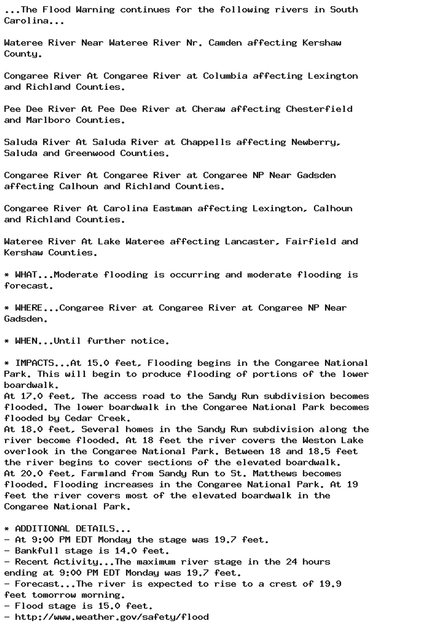 ...The Flood Warning continues for the following rivers in South
Carolina...

Wateree River Near Wateree River Nr. Camden affecting Kershaw
County.

Congaree River At Congaree River at Columbia affecting Lexington
and Richland Counties.

Pee Dee River At Pee Dee River at Cheraw affecting Chesterfield
and Marlboro Counties.

Saluda River At Saluda River at Chappells affecting Newberry,
Saluda and Greenwood Counties.

Congaree River At Congaree River at Congaree NP Near Gadsden
affecting Calhoun and Richland Counties.

Congaree River At Carolina Eastman affecting Lexington, Calhoun
and Richland Counties.

Wateree River At Lake Wateree affecting Lancaster, Fairfield and
Kershaw Counties.

* WHAT...Moderate flooding is occurring and moderate flooding is
forecast.

* WHERE...Congaree River at Congaree River at Congaree NP Near
Gadsden.

* WHEN...Until further notice.

* IMPACTS...At 15.0 feet, Flooding begins in the Congaree National
Park. This will begin to produce flooding of portions of the lower
boardwalk.
At 17.0 feet, The access road to the Sandy Run subdivision becomes
flooded. The lower boardwalk in the Congaree National Park becomes
flooded by Cedar Creek.
At 18.0 feet, Several homes in the Sandy Run subdivision along the
river become flooded. At 18 feet the river covers the Weston Lake
overlook in the Congaree National Park. Between 18 and 18.5 feet
the river begins to cover sections of the elevated boardwalk.
At 20.0 feet, Farmland from Sandy Run to St. Matthews becomes
flooded. Flooding increases in the Congaree National Park. At 19
feet the river covers most of the elevated boardwalk in the
Congaree National Park.

* ADDITIONAL DETAILS...
- At 9:00 PM EDT Monday the stage was 19.7 feet.
- Bankfull stage is 14.0 feet.
- Recent Activity...The maximum river stage in the 24 hours
ending at 9:00 PM EDT Monday was 19.7 feet.
- Forecast...The river is expected to rise to a crest of 19.9
feet tomorrow morning.
- Flood stage is 15.0 feet.
- http://www.weather.gov/safety/flood