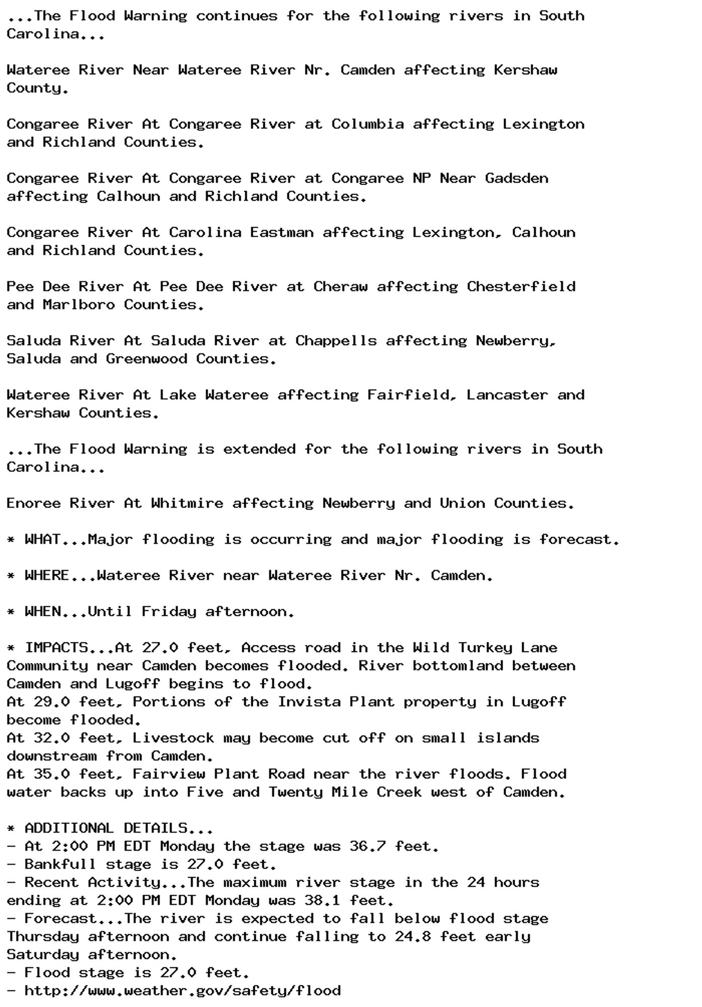 ...The Flood Warning continues for the following rivers in South
Carolina...

Wateree River Near Wateree River Nr. Camden affecting Kershaw
County.

Congaree River At Congaree River at Columbia affecting Lexington
and Richland Counties.

Congaree River At Congaree River at Congaree NP Near Gadsden
affecting Calhoun and Richland Counties.

Congaree River At Carolina Eastman affecting Lexington, Calhoun
and Richland Counties.

Pee Dee River At Pee Dee River at Cheraw affecting Chesterfield
and Marlboro Counties.

Saluda River At Saluda River at Chappells affecting Newberry,
Saluda and Greenwood Counties.

Wateree River At Lake Wateree affecting Fairfield, Lancaster and
Kershaw Counties.

...The Flood Warning is extended for the following rivers in South
Carolina...

Enoree River At Whitmire affecting Newberry and Union Counties.

* WHAT...Major flooding is occurring and major flooding is forecast.

* WHERE...Wateree River near Wateree River Nr. Camden.

* WHEN...Until Friday afternoon.

* IMPACTS...At 27.0 feet, Access road in the Wild Turkey Lane
Community near Camden becomes flooded. River bottomland between
Camden and Lugoff begins to flood.
At 29.0 feet, Portions of the Invista Plant property in Lugoff
become flooded.
At 32.0 feet, Livestock may become cut off on small islands
downstream from Camden.
At 35.0 feet, Fairview Plant Road near the river floods. Flood
water backs up into Five and Twenty Mile Creek west of Camden.

* ADDITIONAL DETAILS...
- At 2:00 PM EDT Monday the stage was 36.7 feet.
- Bankfull stage is 27.0 feet.
- Recent Activity...The maximum river stage in the 24 hours
ending at 2:00 PM EDT Monday was 38.1 feet.
- Forecast...The river is expected to fall below flood stage
Thursday afternoon and continue falling to 24.8 feet early
Saturday afternoon.
- Flood stage is 27.0 feet.
- http://www.weather.gov/safety/flood