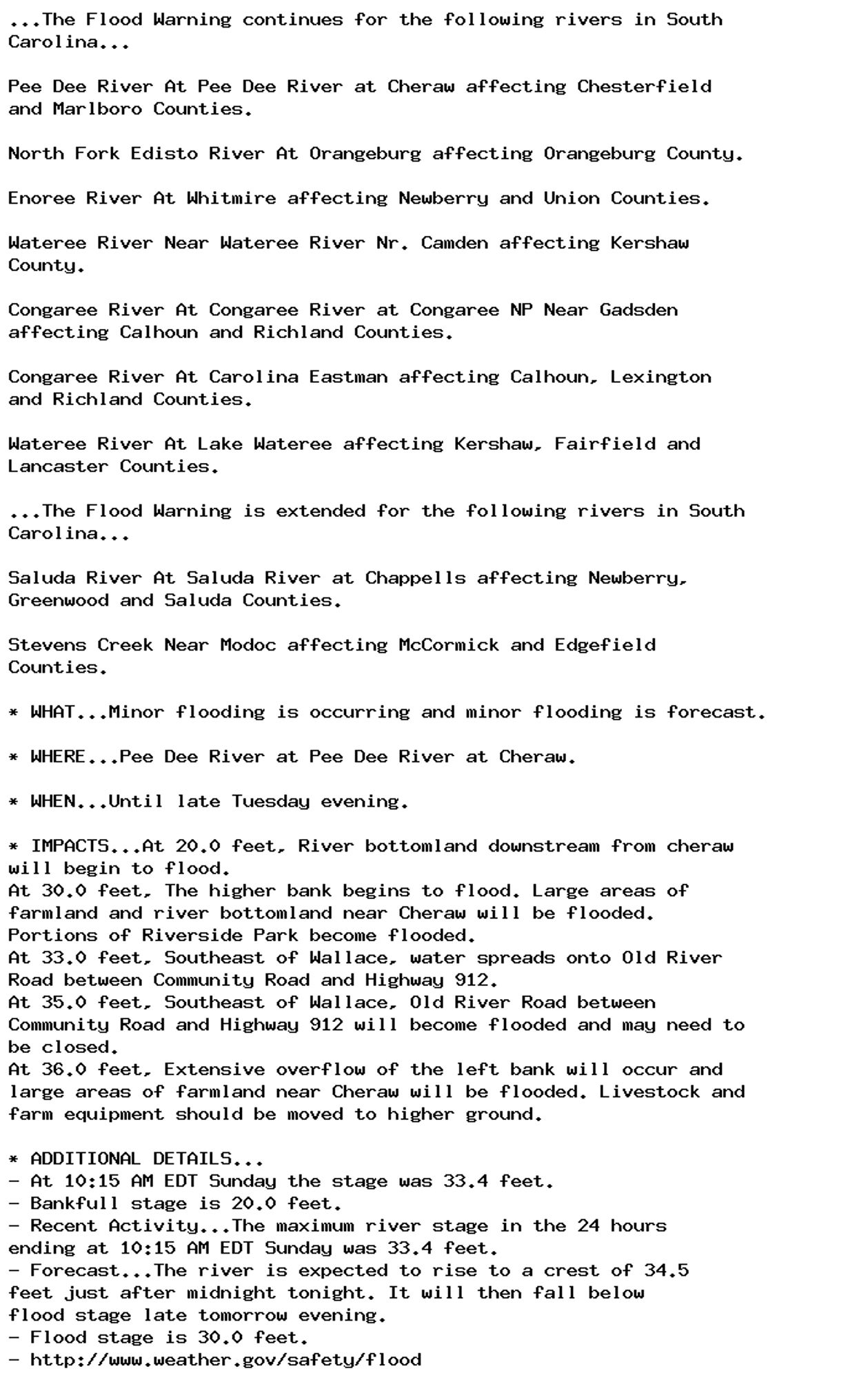 ...The Flood Warning continues for the following rivers in South
Carolina...

Pee Dee River At Pee Dee River at Cheraw affecting Chesterfield
and Marlboro Counties.

North Fork Edisto River At Orangeburg affecting Orangeburg County.

Enoree River At Whitmire affecting Newberry and Union Counties.

Wateree River Near Wateree River Nr. Camden affecting Kershaw
County.

Congaree River At Congaree River at Congaree NP Near Gadsden
affecting Calhoun and Richland Counties.

Congaree River At Carolina Eastman affecting Calhoun, Lexington
and Richland Counties.

Wateree River At Lake Wateree affecting Kershaw, Fairfield and
Lancaster Counties.

...The Flood Warning is extended for the following rivers in South
Carolina...

Saluda River At Saluda River at Chappells affecting Newberry,
Greenwood and Saluda Counties.

Stevens Creek Near Modoc affecting McCormick and Edgefield
Counties.

* WHAT...Minor flooding is occurring and minor flooding is forecast.

* WHERE...Pee Dee River at Pee Dee River at Cheraw.

* WHEN...Until late Tuesday evening.

* IMPACTS...At 20.0 feet, River bottomland downstream from cheraw
will begin to flood.
At 30.0 feet, The higher bank begins to flood. Large areas of
farmland and river bottomland near Cheraw will be flooded.
Portions of Riverside Park become flooded.
At 33.0 feet, Southeast of Wallace, water spreads onto Old River
Road between Community Road and Highway 912.
At 35.0 feet, Southeast of Wallace, Old River Road between
Community Road and Highway 912 will become flooded and may need to
be closed.
At 36.0 feet, Extensive overflow of the left bank will occur and
large areas of farmland near Cheraw will be flooded. Livestock and
farm equipment should be moved to higher ground.

* ADDITIONAL DETAILS...
- At 10:15 AM EDT Sunday the stage was 33.4 feet.
- Bankfull stage is 20.0 feet.
- Recent Activity...The maximum river stage in the 24 hours
ending at 10:15 AM EDT Sunday was 33.4 feet.
- Forecast...The river is expected to rise to a crest of 34.5
feet just after midnight tonight. It will then fall below
flood stage late tomorrow evening.
- Flood stage is 30.0 feet.
- http://www.weather.gov/safety/flood