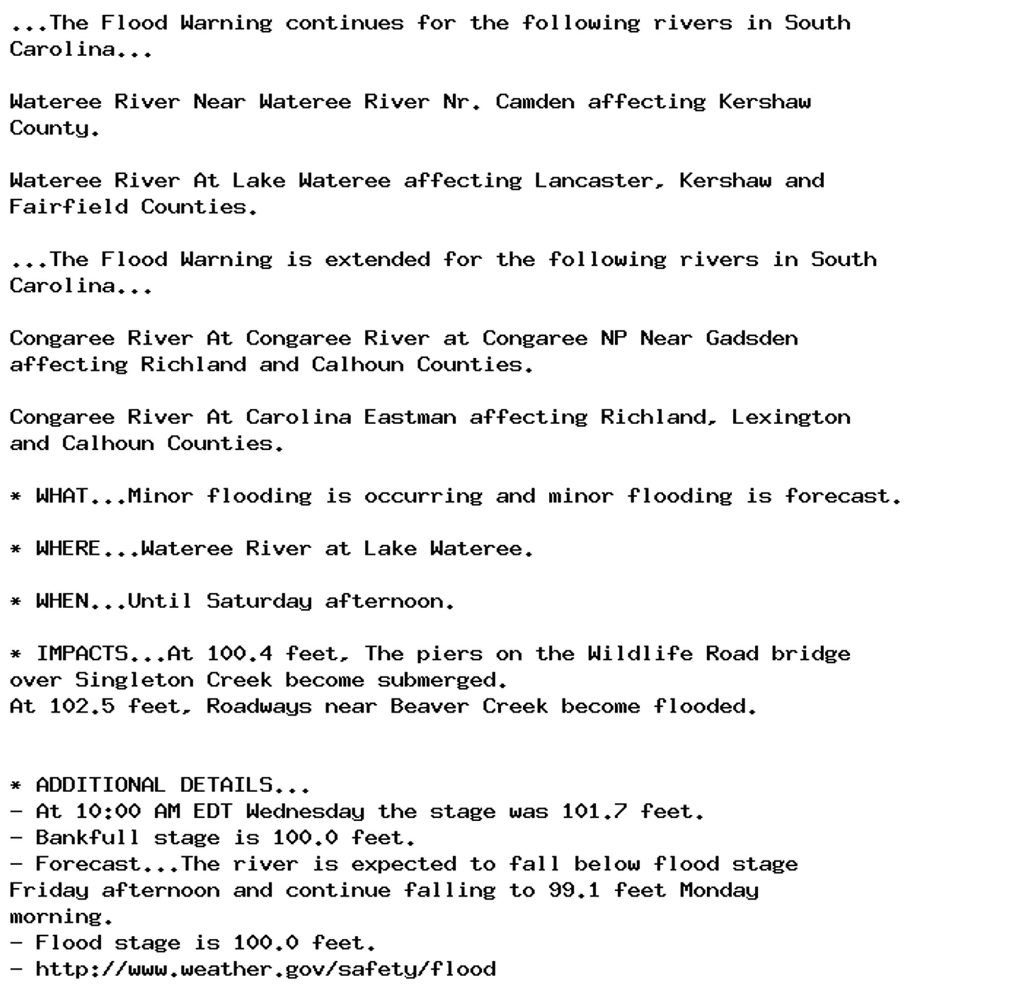 ...The Flood Warning continues for the following rivers in South
Carolina...

Wateree River Near Wateree River Nr. Camden affecting Kershaw
County.

Wateree River At Lake Wateree affecting Lancaster, Kershaw and
Fairfield Counties.

...The Flood Warning is extended for the following rivers in South
Carolina...

Congaree River At Congaree River at Congaree NP Near Gadsden
affecting Richland and Calhoun Counties.

Congaree River At Carolina Eastman affecting Richland, Lexington
and Calhoun Counties.

* WHAT...Minor flooding is occurring and minor flooding is forecast.

* WHERE...Wateree River at Lake Wateree.

* WHEN...Until Saturday afternoon.

* IMPACTS...At 100.4 feet, The piers on the Wildlife Road bridge
over Singleton Creek become submerged.
At 102.5 feet, Roadways near Beaver Creek become flooded.


* ADDITIONAL DETAILS...
- At 10:00 AM EDT Wednesday the stage was 101.7 feet.
- Bankfull stage is 100.0 feet.
- Forecast...The river is expected to fall below flood stage
Friday afternoon and continue falling to 99.1 feet Monday
morning.
- Flood stage is 100.0 feet.
- http://www.weather.gov/safety/flood