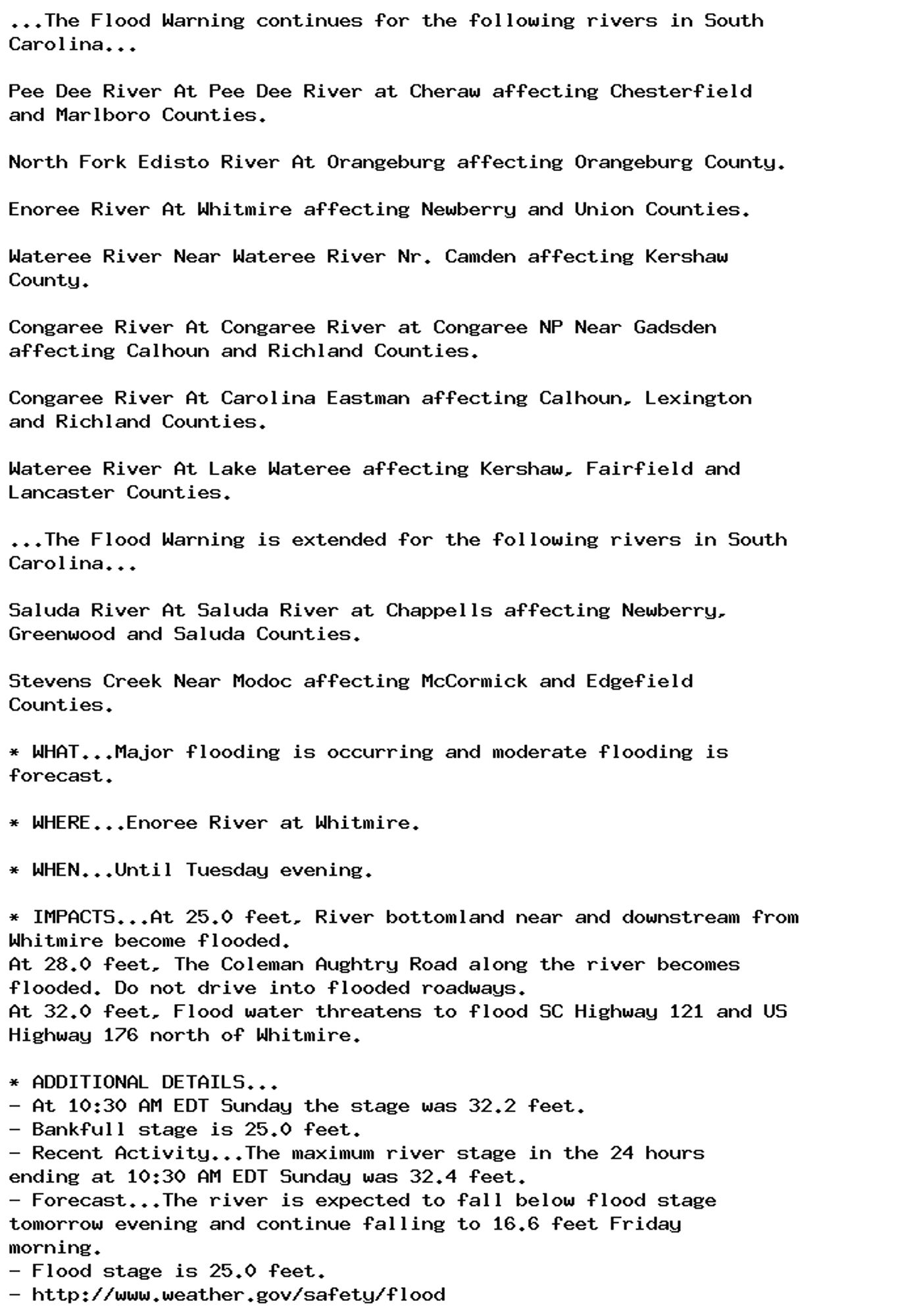 ...The Flood Warning continues for the following rivers in South
Carolina...

Pee Dee River At Pee Dee River at Cheraw affecting Chesterfield
and Marlboro Counties.

North Fork Edisto River At Orangeburg affecting Orangeburg County.

Enoree River At Whitmire affecting Newberry and Union Counties.

Wateree River Near Wateree River Nr. Camden affecting Kershaw
County.

Congaree River At Congaree River at Congaree NP Near Gadsden
affecting Calhoun and Richland Counties.

Congaree River At Carolina Eastman affecting Calhoun, Lexington
and Richland Counties.

Wateree River At Lake Wateree affecting Kershaw, Fairfield and
Lancaster Counties.

...The Flood Warning is extended for the following rivers in South
Carolina...

Saluda River At Saluda River at Chappells affecting Newberry,
Greenwood and Saluda Counties.

Stevens Creek Near Modoc affecting McCormick and Edgefield
Counties.

* WHAT...Major flooding is occurring and moderate flooding is
forecast.

* WHERE...Enoree River at Whitmire.

* WHEN...Until Tuesday evening.

* IMPACTS...At 25.0 feet, River bottomland near and downstream from
Whitmire become flooded.
At 28.0 feet, The Coleman Aughtry Road along the river becomes
flooded. Do not drive into flooded roadways.
At 32.0 feet, Flood water threatens to flood SC Highway 121 and US
Highway 176 north of Whitmire.

* ADDITIONAL DETAILS...
- At 10:30 AM EDT Sunday the stage was 32.2 feet.
- Bankfull stage is 25.0 feet.
- Recent Activity...The maximum river stage in the 24 hours
ending at 10:30 AM EDT Sunday was 32.4 feet.
- Forecast...The river is expected to fall below flood stage
tomorrow evening and continue falling to 16.6 feet Friday
morning.
- Flood stage is 25.0 feet.
- http://www.weather.gov/safety/flood