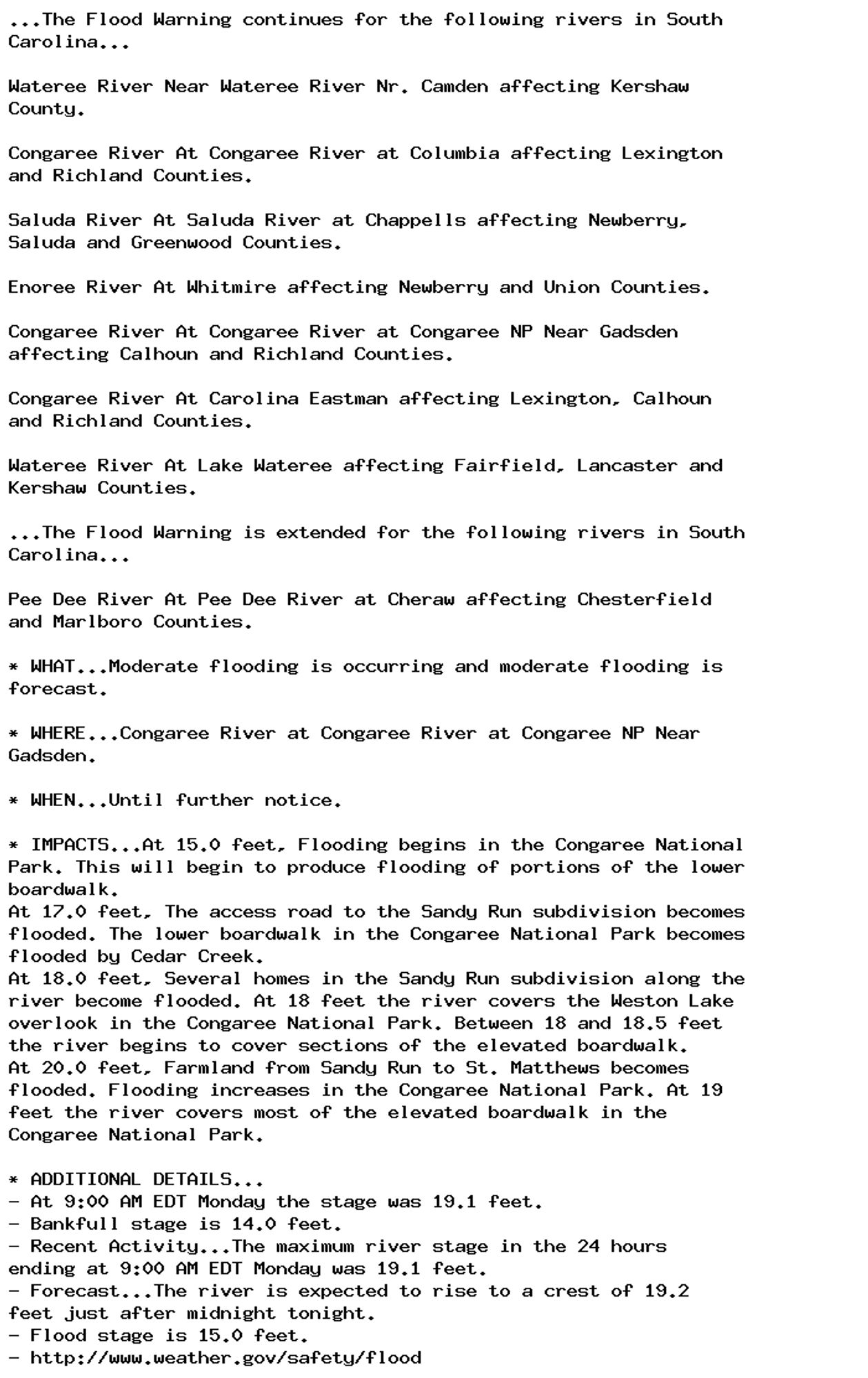 ...The Flood Warning continues for the following rivers in South
Carolina...

Wateree River Near Wateree River Nr. Camden affecting Kershaw
County.

Congaree River At Congaree River at Columbia affecting Lexington
and Richland Counties.

Saluda River At Saluda River at Chappells affecting Newberry,
Saluda and Greenwood Counties.

Enoree River At Whitmire affecting Newberry and Union Counties.

Congaree River At Congaree River at Congaree NP Near Gadsden
affecting Calhoun and Richland Counties.

Congaree River At Carolina Eastman affecting Lexington, Calhoun
and Richland Counties.

Wateree River At Lake Wateree affecting Fairfield, Lancaster and
Kershaw Counties.

...The Flood Warning is extended for the following rivers in South
Carolina...

Pee Dee River At Pee Dee River at Cheraw affecting Chesterfield
and Marlboro Counties.

* WHAT...Moderate flooding is occurring and moderate flooding is
forecast.

* WHERE...Congaree River at Congaree River at Congaree NP Near
Gadsden.

* WHEN...Until further notice.

* IMPACTS...At 15.0 feet, Flooding begins in the Congaree National
Park. This will begin to produce flooding of portions of the lower
boardwalk.
At 17.0 feet, The access road to the Sandy Run subdivision becomes
flooded. The lower boardwalk in the Congaree National Park becomes
flooded by Cedar Creek.
At 18.0 feet, Several homes in the Sandy Run subdivision along the
river become flooded. At 18 feet the river covers the Weston Lake
overlook in the Congaree National Park. Between 18 and 18.5 feet
the river begins to cover sections of the elevated boardwalk.
At 20.0 feet, Farmland from Sandy Run to St. Matthews becomes
flooded. Flooding increases in the Congaree National Park. At 19
feet the river covers most of the elevated boardwalk in the
Congaree National Park.

* ADDITIONAL DETAILS...
- At 9:00 AM EDT Monday the stage was 19.1 feet.
- Bankfull stage is 14.0 feet.
- Recent Activity...The maximum river stage in the 24 hours
ending at 9:00 AM EDT Monday was 19.1 feet.
- Forecast...The river is expected to rise to a crest of 19.2
feet just after midnight tonight.
- Flood stage is 15.0 feet.
- http://www.weather.gov/safety/flood