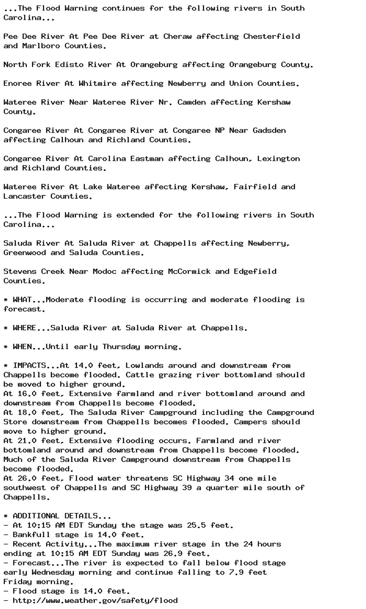 ...The Flood Warning continues for the following rivers in South
Carolina...

Pee Dee River At Pee Dee River at Cheraw affecting Chesterfield
and Marlboro Counties.

North Fork Edisto River At Orangeburg affecting Orangeburg County.

Enoree River At Whitmire affecting Newberry and Union Counties.

Wateree River Near Wateree River Nr. Camden affecting Kershaw
County.

Congaree River At Congaree River at Congaree NP Near Gadsden
affecting Calhoun and Richland Counties.

Congaree River At Carolina Eastman affecting Calhoun, Lexington
and Richland Counties.

Wateree River At Lake Wateree affecting Kershaw, Fairfield and
Lancaster Counties.

...The Flood Warning is extended for the following rivers in South
Carolina...

Saluda River At Saluda River at Chappells affecting Newberry,
Greenwood and Saluda Counties.

Stevens Creek Near Modoc affecting McCormick and Edgefield
Counties.

* WHAT...Moderate flooding is occurring and moderate flooding is
forecast.

* WHERE...Saluda River at Saluda River at Chappells.

* WHEN...Until early Thursday morning.

* IMPACTS...At 14.0 feet, Lowlands around and downstream from
Chappells become flooded. Cattle grazing river bottomland should
be moved to higher ground.
At 16.0 feet, Extensive farmland and river bottomland around and
downstream from Chappells become flooded.
At 18.0 feet, The Saluda River Campground including the Campground
Store downstream from Chappells becomes flooded. Campers should
move to higher ground.
At 21.0 feet, Extensive flooding occurs. Farmland and river
bottomland around and downstream from Chappells become flooded.
Much of the Saluda River Campground downstream from Chappells
become flooded.
At 26.0 feet, Flood water threatens SC Highway 34 one mile
southwest of Chappells and SC Highway 39 a quarter mile south of
Chappells.

* ADDITIONAL DETAILS...
- At 10:15 AM EDT Sunday the stage was 25.5 feet.
- Bankfull stage is 14.0 feet.
- Recent Activity...The maximum river stage in the 24 hours
ending at 10:15 AM EDT Sunday was 26.9 feet.
- Forecast...The river is expected to fall below flood stage
early Wednesday morning and continue falling to 7.9 feet
Friday morning.
- Flood stage is 14.0 feet.
- http://www.weather.gov/safety/flood