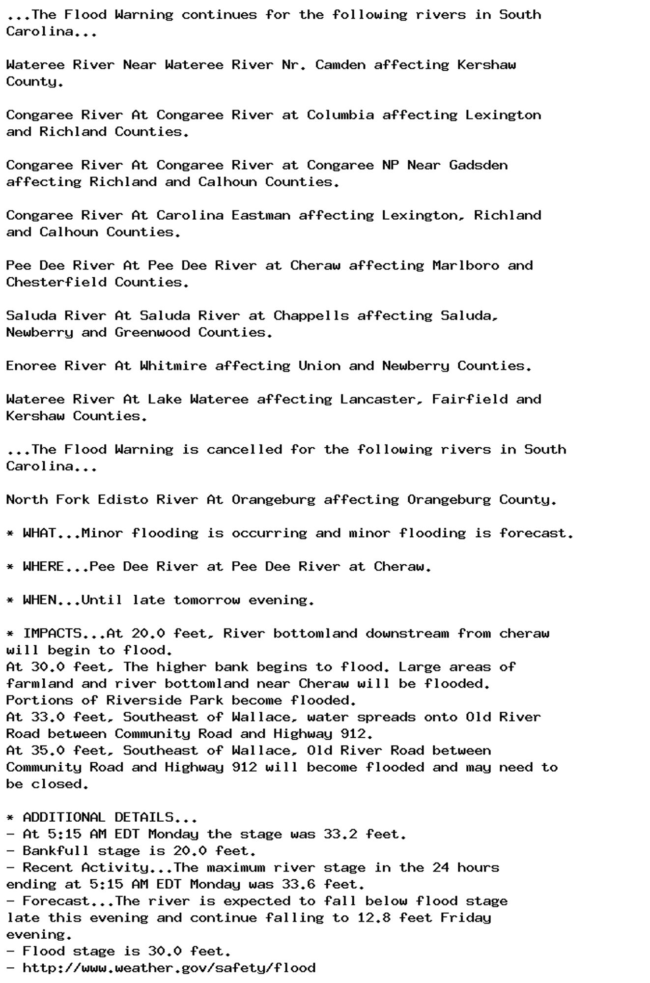 ...The Flood Warning continues for the following rivers in South
Carolina...

Wateree River Near Wateree River Nr. Camden affecting Kershaw
County.

Congaree River At Congaree River at Columbia affecting Lexington
and Richland Counties.

Congaree River At Congaree River at Congaree NP Near Gadsden
affecting Richland and Calhoun Counties.

Congaree River At Carolina Eastman affecting Lexington, Richland
and Calhoun Counties.

Pee Dee River At Pee Dee River at Cheraw affecting Marlboro and
Chesterfield Counties.

Saluda River At Saluda River at Chappells affecting Saluda,
Newberry and Greenwood Counties.

Enoree River At Whitmire affecting Union and Newberry Counties.

Wateree River At Lake Wateree affecting Lancaster, Fairfield and
Kershaw Counties.

...The Flood Warning is cancelled for the following rivers in South
Carolina...

North Fork Edisto River At Orangeburg affecting Orangeburg County.

* WHAT...Minor flooding is occurring and minor flooding is forecast.

* WHERE...Pee Dee River at Pee Dee River at Cheraw.

* WHEN...Until late tomorrow evening.

* IMPACTS...At 20.0 feet, River bottomland downstream from cheraw
will begin to flood.
At 30.0 feet, The higher bank begins to flood. Large areas of
farmland and river bottomland near Cheraw will be flooded.
Portions of Riverside Park become flooded.
At 33.0 feet, Southeast of Wallace, water spreads onto Old River
Road between Community Road and Highway 912.
At 35.0 feet, Southeast of Wallace, Old River Road between
Community Road and Highway 912 will become flooded and may need to
be closed.

* ADDITIONAL DETAILS...
- At 5:15 AM EDT Monday the stage was 33.2 feet.
- Bankfull stage is 20.0 feet.
- Recent Activity...The maximum river stage in the 24 hours
ending at 5:15 AM EDT Monday was 33.6 feet.
- Forecast...The river is expected to fall below flood stage
late this evening and continue falling to 12.8 feet Friday
evening.
- Flood stage is 30.0 feet.
- http://www.weather.gov/safety/flood