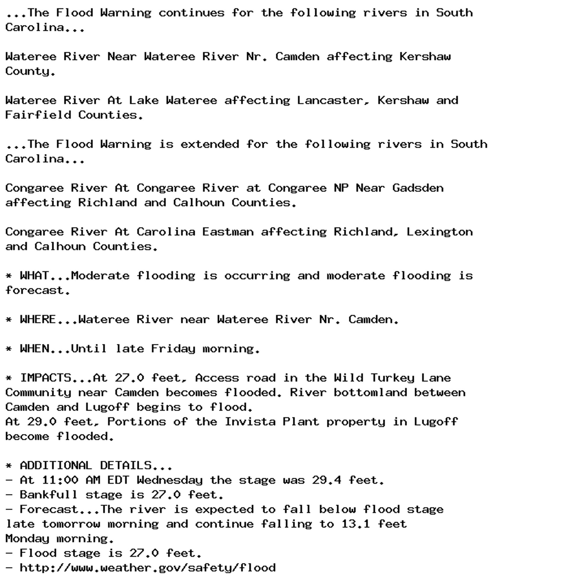 ...The Flood Warning continues for the following rivers in South
Carolina...

Wateree River Near Wateree River Nr. Camden affecting Kershaw
County.

Wateree River At Lake Wateree affecting Lancaster, Kershaw and
Fairfield Counties.

...The Flood Warning is extended for the following rivers in South
Carolina...

Congaree River At Congaree River at Congaree NP Near Gadsden
affecting Richland and Calhoun Counties.

Congaree River At Carolina Eastman affecting Richland, Lexington
and Calhoun Counties.

* WHAT...Moderate flooding is occurring and moderate flooding is
forecast.

* WHERE...Wateree River near Wateree River Nr. Camden.

* WHEN...Until late Friday morning.

* IMPACTS...At 27.0 feet, Access road in the Wild Turkey Lane
Community near Camden becomes flooded. River bottomland between
Camden and Lugoff begins to flood.
At 29.0 feet, Portions of the Invista Plant property in Lugoff
become flooded.

* ADDITIONAL DETAILS...
- At 11:00 AM EDT Wednesday the stage was 29.4 feet.
- Bankfull stage is 27.0 feet.
- Forecast...The river is expected to fall below flood stage
late tomorrow morning and continue falling to 13.1 feet
Monday morning.
- Flood stage is 27.0 feet.
- http://www.weather.gov/safety/flood