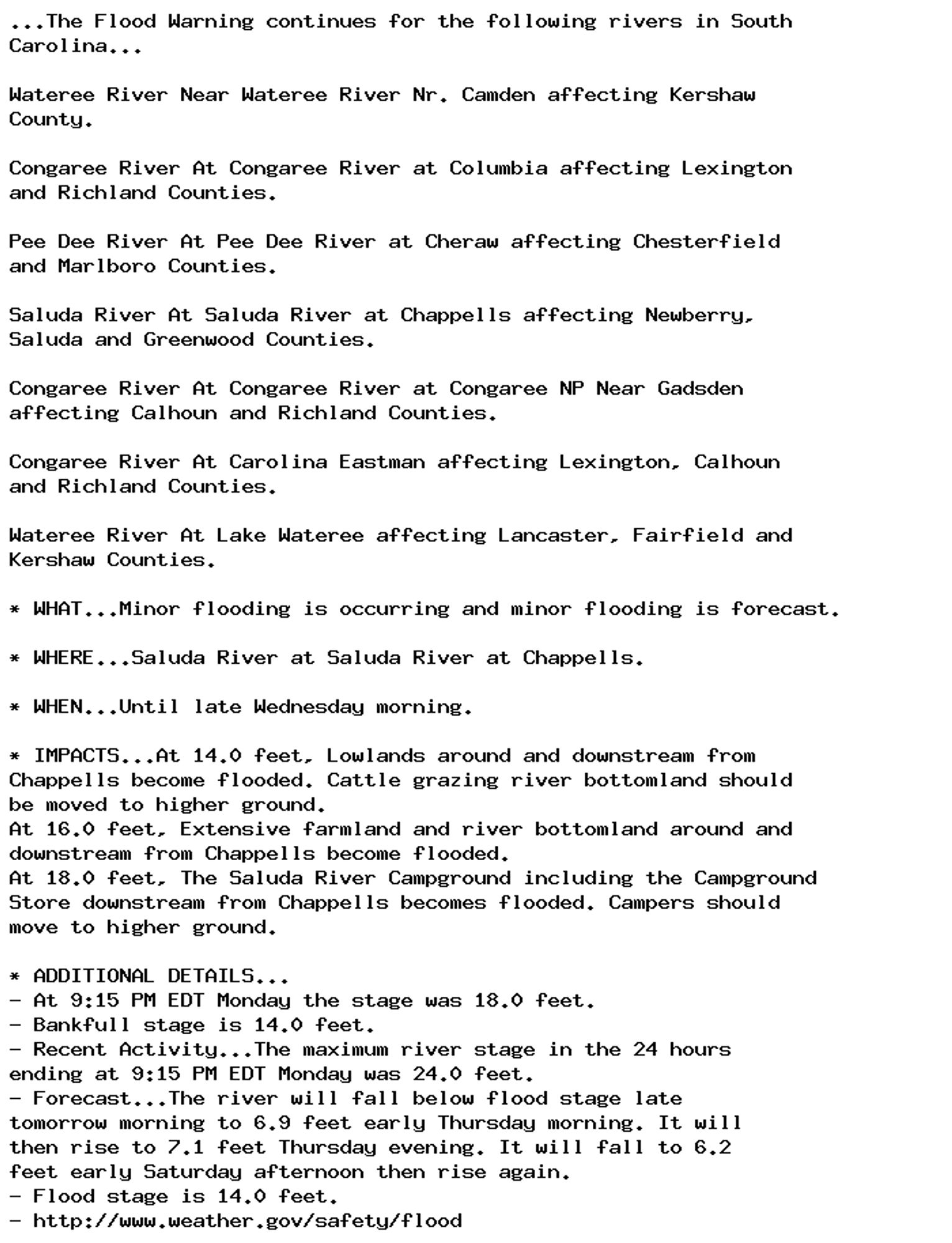 ...The Flood Warning continues for the following rivers in South
Carolina...

Wateree River Near Wateree River Nr. Camden affecting Kershaw
County.

Congaree River At Congaree River at Columbia affecting Lexington
and Richland Counties.

Pee Dee River At Pee Dee River at Cheraw affecting Chesterfield
and Marlboro Counties.

Saluda River At Saluda River at Chappells affecting Newberry,
Saluda and Greenwood Counties.

Congaree River At Congaree River at Congaree NP Near Gadsden
affecting Calhoun and Richland Counties.

Congaree River At Carolina Eastman affecting Lexington, Calhoun
and Richland Counties.

Wateree River At Lake Wateree affecting Lancaster, Fairfield and
Kershaw Counties.

* WHAT...Minor flooding is occurring and minor flooding is forecast.

* WHERE...Saluda River at Saluda River at Chappells.

* WHEN...Until late Wednesday morning.

* IMPACTS...At 14.0 feet, Lowlands around and downstream from
Chappells become flooded. Cattle grazing river bottomland should
be moved to higher ground.
At 16.0 feet, Extensive farmland and river bottomland around and
downstream from Chappells become flooded.
At 18.0 feet, The Saluda River Campground including the Campground
Store downstream from Chappells becomes flooded. Campers should
move to higher ground.

* ADDITIONAL DETAILS...
- At 9:15 PM EDT Monday the stage was 18.0 feet.
- Bankfull stage is 14.0 feet.
- Recent Activity...The maximum river stage in the 24 hours
ending at 9:15 PM EDT Monday was 24.0 feet.
- Forecast...The river will fall below flood stage late
tomorrow morning to 6.9 feet early Thursday morning. It will
then rise to 7.1 feet Thursday evening. It will fall to 6.2
feet early Saturday afternoon then rise again.
- Flood stage is 14.0 feet.
- http://www.weather.gov/safety/flood