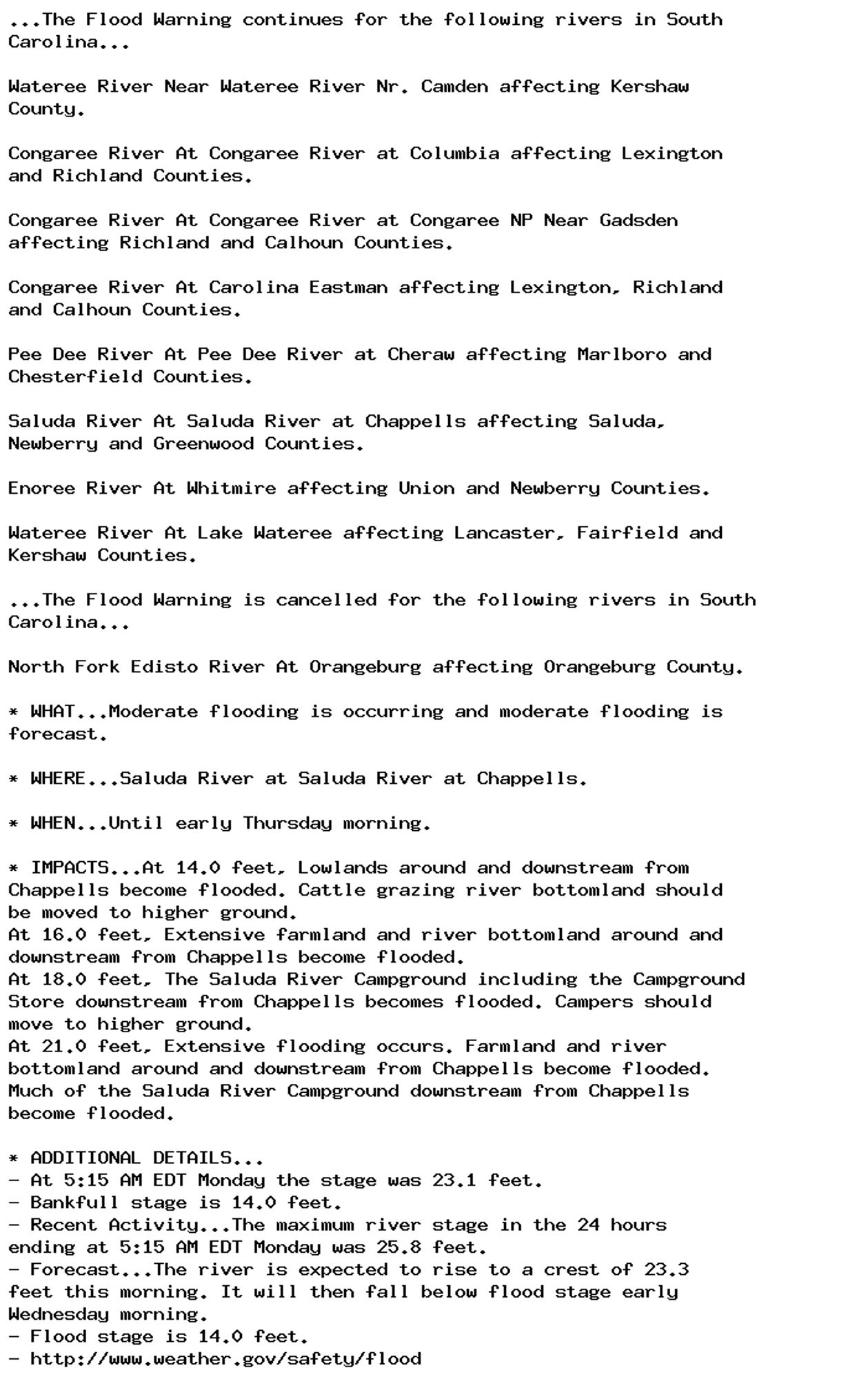 ...The Flood Warning continues for the following rivers in South
Carolina...

Wateree River Near Wateree River Nr. Camden affecting Kershaw
County.

Congaree River At Congaree River at Columbia affecting Lexington
and Richland Counties.

Congaree River At Congaree River at Congaree NP Near Gadsden
affecting Richland and Calhoun Counties.

Congaree River At Carolina Eastman affecting Lexington, Richland
and Calhoun Counties.

Pee Dee River At Pee Dee River at Cheraw affecting Marlboro and
Chesterfield Counties.

Saluda River At Saluda River at Chappells affecting Saluda,
Newberry and Greenwood Counties.

Enoree River At Whitmire affecting Union and Newberry Counties.

Wateree River At Lake Wateree affecting Lancaster, Fairfield and
Kershaw Counties.

...The Flood Warning is cancelled for the following rivers in South
Carolina...

North Fork Edisto River At Orangeburg affecting Orangeburg County.

* WHAT...Moderate flooding is occurring and moderate flooding is
forecast.

* WHERE...Saluda River at Saluda River at Chappells.

* WHEN...Until early Thursday morning.

* IMPACTS...At 14.0 feet, Lowlands around and downstream from
Chappells become flooded. Cattle grazing river bottomland should
be moved to higher ground.
At 16.0 feet, Extensive farmland and river bottomland around and
downstream from Chappells become flooded.
At 18.0 feet, The Saluda River Campground including the Campground
Store downstream from Chappells becomes flooded. Campers should
move to higher ground.
At 21.0 feet, Extensive flooding occurs. Farmland and river
bottomland around and downstream from Chappells become flooded.
Much of the Saluda River Campground downstream from Chappells
become flooded.

* ADDITIONAL DETAILS...
- At 5:15 AM EDT Monday the stage was 23.1 feet.
- Bankfull stage is 14.0 feet.
- Recent Activity...The maximum river stage in the 24 hours
ending at 5:15 AM EDT Monday was 25.8 feet.
- Forecast...The river is expected to rise to a crest of 23.3
feet this morning. It will then fall below flood stage early
Wednesday morning.
- Flood stage is 14.0 feet.
- http://www.weather.gov/safety/flood