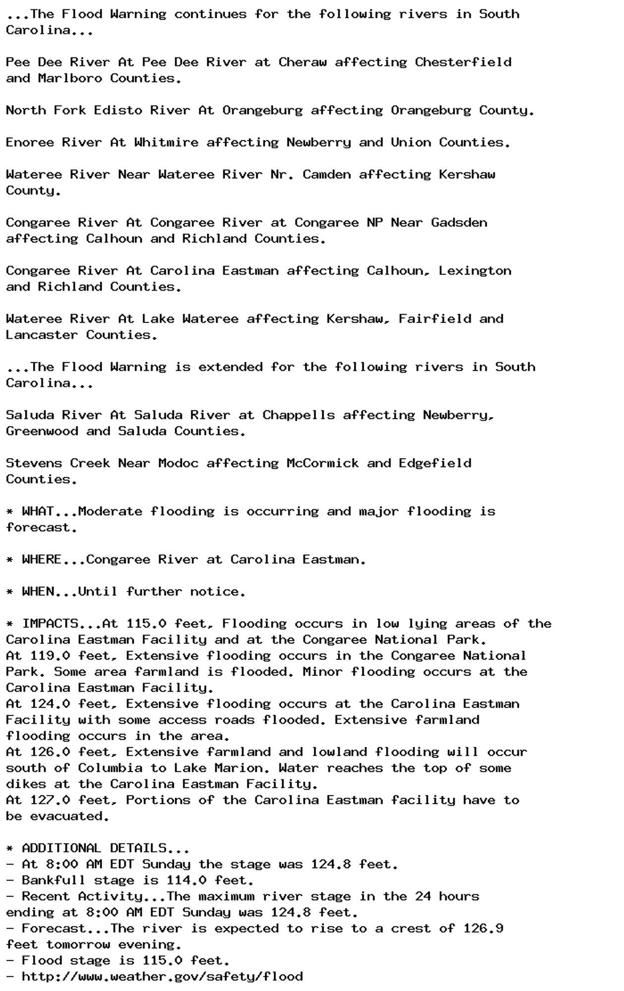 ...The Flood Warning continues for the following rivers in South
Carolina...

Pee Dee River At Pee Dee River at Cheraw affecting Chesterfield
and Marlboro Counties.

North Fork Edisto River At Orangeburg affecting Orangeburg County.

Enoree River At Whitmire affecting Newberry and Union Counties.

Wateree River Near Wateree River Nr. Camden affecting Kershaw
County.

Congaree River At Congaree River at Congaree NP Near Gadsden
affecting Calhoun and Richland Counties.

Congaree River At Carolina Eastman affecting Calhoun, Lexington
and Richland Counties.

Wateree River At Lake Wateree affecting Kershaw, Fairfield and
Lancaster Counties.

...The Flood Warning is extended for the following rivers in South
Carolina...

Saluda River At Saluda River at Chappells affecting Newberry,
Greenwood and Saluda Counties.

Stevens Creek Near Modoc affecting McCormick and Edgefield
Counties.

* WHAT...Moderate flooding is occurring and major flooding is
forecast.

* WHERE...Congaree River at Carolina Eastman.

* WHEN...Until further notice.

* IMPACTS...At 115.0 feet, Flooding occurs in low lying areas of the
Carolina Eastman Facility and at the Congaree National Park.
At 119.0 feet, Extensive flooding occurs in the Congaree National
Park. Some area farmland is flooded. Minor flooding occurs at the
Carolina Eastman Facility.
At 124.0 feet, Extensive flooding occurs at the Carolina Eastman
Facility with some access roads flooded. Extensive farmland
flooding occurs in the area.
At 126.0 feet, Extensive farmland and lowland flooding will occur
south of Columbia to Lake Marion. Water reaches the top of some
dikes at the Carolina Eastman Facility.
At 127.0 feet, Portions of the Carolina Eastman facility have to
be evacuated.

* ADDITIONAL DETAILS...
- At 8:00 AM EDT Sunday the stage was 124.8 feet.
- Bankfull stage is 114.0 feet.
- Recent Activity...The maximum river stage in the 24 hours
ending at 8:00 AM EDT Sunday was 124.8 feet.
- Forecast...The river is expected to rise to a crest of 126.9
feet tomorrow evening.
- Flood stage is 115.0 feet.
- http://www.weather.gov/safety/flood