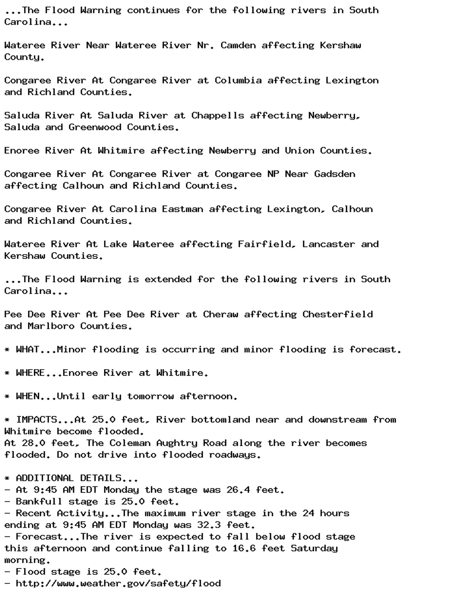 ...The Flood Warning continues for the following rivers in South
Carolina...

Wateree River Near Wateree River Nr. Camden affecting Kershaw
County.

Congaree River At Congaree River at Columbia affecting Lexington
and Richland Counties.

Saluda River At Saluda River at Chappells affecting Newberry,
Saluda and Greenwood Counties.

Enoree River At Whitmire affecting Newberry and Union Counties.

Congaree River At Congaree River at Congaree NP Near Gadsden
affecting Calhoun and Richland Counties.

Congaree River At Carolina Eastman affecting Lexington, Calhoun
and Richland Counties.

Wateree River At Lake Wateree affecting Fairfield, Lancaster and
Kershaw Counties.

...The Flood Warning is extended for the following rivers in South
Carolina...

Pee Dee River At Pee Dee River at Cheraw affecting Chesterfield
and Marlboro Counties.

* WHAT...Minor flooding is occurring and minor flooding is forecast.

* WHERE...Enoree River at Whitmire.

* WHEN...Until early tomorrow afternoon.

* IMPACTS...At 25.0 feet, River bottomland near and downstream from
Whitmire become flooded.
At 28.0 feet, The Coleman Aughtry Road along the river becomes
flooded. Do not drive into flooded roadways.

* ADDITIONAL DETAILS...
- At 9:45 AM EDT Monday the stage was 26.4 feet.
- Bankfull stage is 25.0 feet.
- Recent Activity...The maximum river stage in the 24 hours
ending at 9:45 AM EDT Monday was 32.3 feet.
- Forecast...The river is expected to fall below flood stage
this afternoon and continue falling to 16.6 feet Saturday
morning.
- Flood stage is 25.0 feet.
- http://www.weather.gov/safety/flood