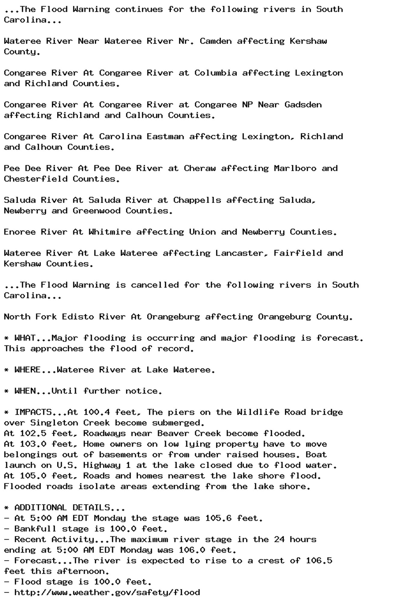 ...The Flood Warning continues for the following rivers in South
Carolina...

Wateree River Near Wateree River Nr. Camden affecting Kershaw
County.

Congaree River At Congaree River at Columbia affecting Lexington
and Richland Counties.

Congaree River At Congaree River at Congaree NP Near Gadsden
affecting Richland and Calhoun Counties.

Congaree River At Carolina Eastman affecting Lexington, Richland
and Calhoun Counties.

Pee Dee River At Pee Dee River at Cheraw affecting Marlboro and
Chesterfield Counties.

Saluda River At Saluda River at Chappells affecting Saluda,
Newberry and Greenwood Counties.

Enoree River At Whitmire affecting Union and Newberry Counties.

Wateree River At Lake Wateree affecting Lancaster, Fairfield and
Kershaw Counties.

...The Flood Warning is cancelled for the following rivers in South
Carolina...

North Fork Edisto River At Orangeburg affecting Orangeburg County.

* WHAT...Major flooding is occurring and major flooding is forecast.
This approaches the flood of record.

* WHERE...Wateree River at Lake Wateree.

* WHEN...Until further notice.

* IMPACTS...At 100.4 feet, The piers on the Wildlife Road bridge
over Singleton Creek become submerged.
At 102.5 feet, Roadways near Beaver Creek become flooded.
At 103.0 feet, Home owners on low lying property have to move
belongings out of basements or from under raised houses. Boat
launch on U.S. Highway 1 at the lake closed due to flood water.
At 105.0 feet, Roads and homes nearest the lake shore flood.
Flooded roads isolate areas extending from the lake shore.

* ADDITIONAL DETAILS...
- At 5:00 AM EDT Monday the stage was 105.6 feet.
- Bankfull stage is 100.0 feet.
- Recent Activity...The maximum river stage in the 24 hours
ending at 5:00 AM EDT Monday was 106.0 feet.
- Forecast...The river is expected to rise to a crest of 106.5
feet this afternoon.
- Flood stage is 100.0 feet.
- http://www.weather.gov/safety/flood