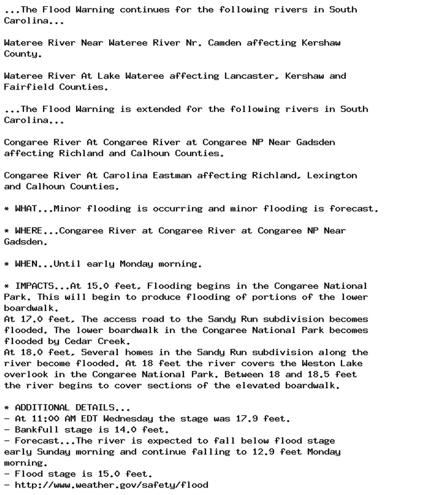 ...The Flood Warning continues for the following rivers in South
Carolina...

Wateree River Near Wateree River Nr. Camden affecting Kershaw
County.

Wateree River At Lake Wateree affecting Lancaster, Kershaw and
Fairfield Counties.

...The Flood Warning is extended for the following rivers in South
Carolina...

Congaree River At Congaree River at Congaree NP Near Gadsden
affecting Richland and Calhoun Counties.

Congaree River At Carolina Eastman affecting Richland, Lexington
and Calhoun Counties.

* WHAT...Minor flooding is occurring and minor flooding is forecast.

* WHERE...Congaree River at Congaree River at Congaree NP Near
Gadsden.

* WHEN...Until early Monday morning.

* IMPACTS...At 15.0 feet, Flooding begins in the Congaree National
Park. This will begin to produce flooding of portions of the lower
boardwalk.
At 17.0 feet, The access road to the Sandy Run subdivision becomes
flooded. The lower boardwalk in the Congaree National Park becomes
flooded by Cedar Creek.
At 18.0 feet, Several homes in the Sandy Run subdivision along the
river become flooded. At 18 feet the river covers the Weston Lake
overlook in the Congaree National Park. Between 18 and 18.5 feet
the river begins to cover sections of the elevated boardwalk.

* ADDITIONAL DETAILS...
- At 11:00 AM EDT Wednesday the stage was 17.9 feet.
- Bankfull stage is 14.0 feet.
- Forecast...The river is expected to fall below flood stage
early Sunday morning and continue falling to 12.9 feet Monday
morning.
- Flood stage is 15.0 feet.
- http://www.weather.gov/safety/flood