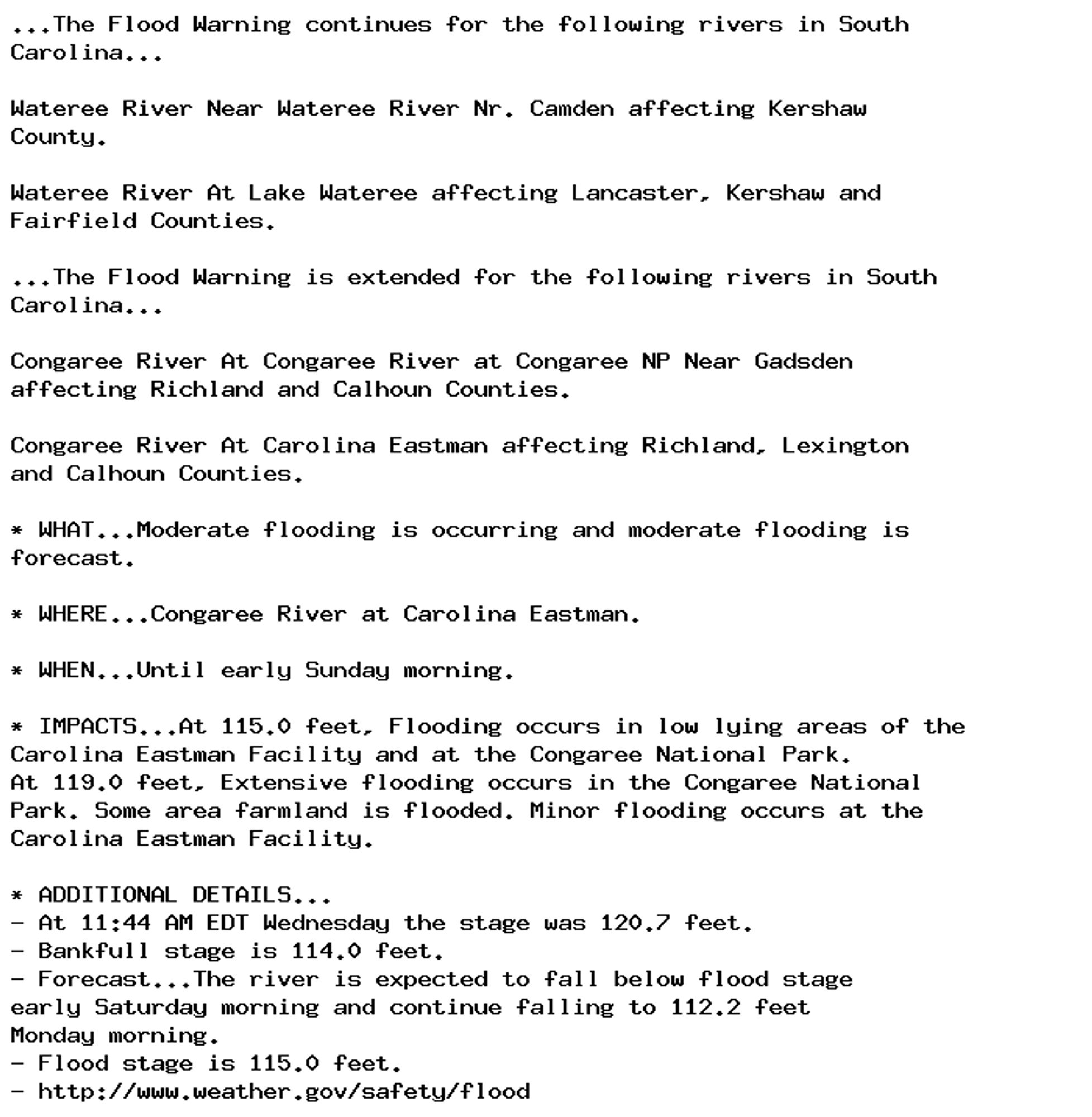 ...The Flood Warning continues for the following rivers in South
Carolina...

Wateree River Near Wateree River Nr. Camden affecting Kershaw
County.

Wateree River At Lake Wateree affecting Lancaster, Kershaw and
Fairfield Counties.

...The Flood Warning is extended for the following rivers in South
Carolina...

Congaree River At Congaree River at Congaree NP Near Gadsden
affecting Richland and Calhoun Counties.

Congaree River At Carolina Eastman affecting Richland, Lexington
and Calhoun Counties.

* WHAT...Moderate flooding is occurring and moderate flooding is
forecast.

* WHERE...Congaree River at Carolina Eastman.

* WHEN...Until early Sunday morning.

* IMPACTS...At 115.0 feet, Flooding occurs in low lying areas of the
Carolina Eastman Facility and at the Congaree National Park.
At 119.0 feet, Extensive flooding occurs in the Congaree National
Park. Some area farmland is flooded. Minor flooding occurs at the
Carolina Eastman Facility.

* ADDITIONAL DETAILS...
- At 11:44 AM EDT Wednesday the stage was 120.7 feet.
- Bankfull stage is 114.0 feet.
- Forecast...The river is expected to fall below flood stage
early Saturday morning and continue falling to 112.2 feet
Monday morning.
- Flood stage is 115.0 feet.
- http://www.weather.gov/safety/flood