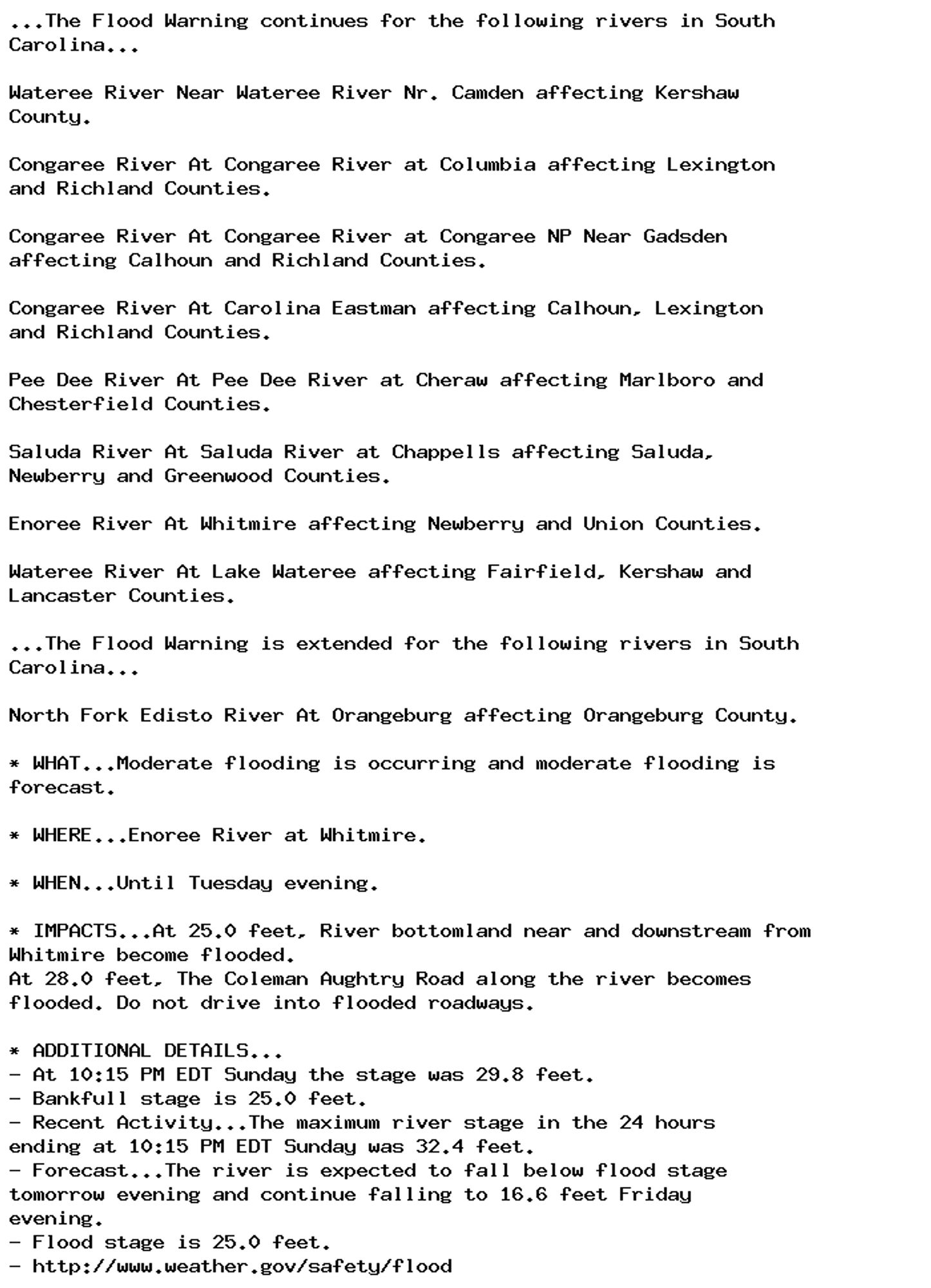 ...The Flood Warning continues for the following rivers in South
Carolina...

Wateree River Near Wateree River Nr. Camden affecting Kershaw
County.

Congaree River At Congaree River at Columbia affecting Lexington
and Richland Counties.

Congaree River At Congaree River at Congaree NP Near Gadsden
affecting Calhoun and Richland Counties.

Congaree River At Carolina Eastman affecting Calhoun, Lexington
and Richland Counties.

Pee Dee River At Pee Dee River at Cheraw affecting Marlboro and
Chesterfield Counties.

Saluda River At Saluda River at Chappells affecting Saluda,
Newberry and Greenwood Counties.

Enoree River At Whitmire affecting Newberry and Union Counties.

Wateree River At Lake Wateree affecting Fairfield, Kershaw and
Lancaster Counties.

...The Flood Warning is extended for the following rivers in South
Carolina...

North Fork Edisto River At Orangeburg affecting Orangeburg County.

* WHAT...Moderate flooding is occurring and moderate flooding is
forecast.

* WHERE...Enoree River at Whitmire.

* WHEN...Until Tuesday evening.

* IMPACTS...At 25.0 feet, River bottomland near and downstream from
Whitmire become flooded.
At 28.0 feet, The Coleman Aughtry Road along the river becomes
flooded. Do not drive into flooded roadways.

* ADDITIONAL DETAILS...
- At 10:15 PM EDT Sunday the stage was 29.8 feet.
- Bankfull stage is 25.0 feet.
- Recent Activity...The maximum river stage in the 24 hours
ending at 10:15 PM EDT Sunday was 32.4 feet.
- Forecast...The river is expected to fall below flood stage
tomorrow evening and continue falling to 16.6 feet Friday
evening.
- Flood stage is 25.0 feet.
- http://www.weather.gov/safety/flood