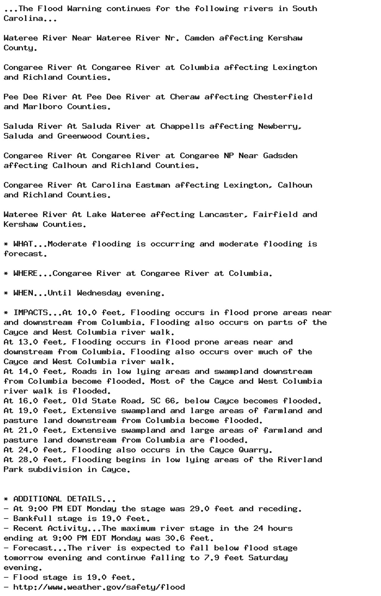 ...The Flood Warning continues for the following rivers in South
Carolina...

Wateree River Near Wateree River Nr. Camden affecting Kershaw
County.

Congaree River At Congaree River at Columbia affecting Lexington
and Richland Counties.

Pee Dee River At Pee Dee River at Cheraw affecting Chesterfield
and Marlboro Counties.

Saluda River At Saluda River at Chappells affecting Newberry,
Saluda and Greenwood Counties.

Congaree River At Congaree River at Congaree NP Near Gadsden
affecting Calhoun and Richland Counties.

Congaree River At Carolina Eastman affecting Lexington, Calhoun
and Richland Counties.

Wateree River At Lake Wateree affecting Lancaster, Fairfield and
Kershaw Counties.

* WHAT...Moderate flooding is occurring and moderate flooding is
forecast.

* WHERE...Congaree River at Congaree River at Columbia.

* WHEN...Until Wednesday evening.

* IMPACTS...At 10.0 feet, Flooding occurs in flood prone areas near
and downstream from Columbia. Flooding also occurs on parts of the
Cayce and West Columbia river walk.
At 13.0 feet, Flooding occurs in flood prone areas near and
downstream from Columbia. Flooding also occurs over much of the
Cayce and West Columbia river walk.
At 14.0 feet, Roads in low lying areas and swampland downstream
from Columbia become flooded. Most of the Cayce and West Columbia
river walk is flooded.
At 16.0 feet, Old State Road, SC 66, below Cayce becomes flooded.
At 19.0 feet, Extensive swampland and large areas of farmland and
pasture land downstream from Columbia become flooded.
At 21.0 feet, Extensive swampland and large areas of farmland and
pasture land downstream from Columbia are flooded.
At 24.0 feet, Flooding also occurs in the Cayce Quarry.
At 28.0 feet, Flooding begins in low lying areas of the Riverland
Park subdivision in Cayce.


* ADDITIONAL DETAILS...
- At 9:00 PM EDT Monday the stage was 29.0 feet and receding.
- Bankfull stage is 19.0 feet.
- Recent Activity...The maximum river stage in the 24 hours
ending at 9:00 PM EDT Monday was 30.6 feet.
- Forecast...The river is expected to fall below flood stage
tomorrow evening and continue falling to 7.9 feet Saturday
evening.
- Flood stage is 19.0 feet.
- http://www.weather.gov/safety/flood