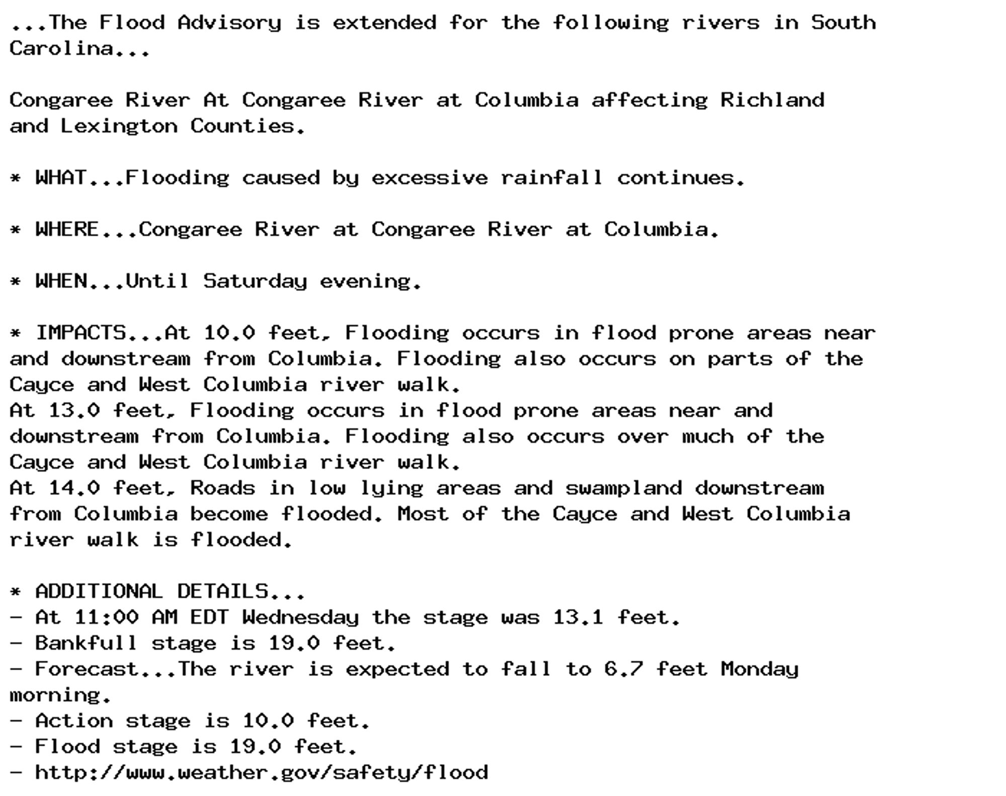 ...The Flood Advisory is extended for the following rivers in South
Carolina...

Congaree River At Congaree River at Columbia affecting Richland
and Lexington Counties.

* WHAT...Flooding caused by excessive rainfall continues.

* WHERE...Congaree River at Congaree River at Columbia.

* WHEN...Until Saturday evening.

* IMPACTS...At 10.0 feet, Flooding occurs in flood prone areas near
and downstream from Columbia. Flooding also occurs on parts of the
Cayce and West Columbia river walk.
At 13.0 feet, Flooding occurs in flood prone areas near and
downstream from Columbia. Flooding also occurs over much of the
Cayce and West Columbia river walk.
At 14.0 feet, Roads in low lying areas and swampland downstream
from Columbia become flooded. Most of the Cayce and West Columbia
river walk is flooded.

* ADDITIONAL DETAILS...
- At 11:00 AM EDT Wednesday the stage was 13.1 feet.
- Bankfull stage is 19.0 feet.
- Forecast...The river is expected to fall to 6.7 feet Monday
morning.
- Action stage is 10.0 feet.
- Flood stage is 19.0 feet.
- http://www.weather.gov/safety/flood