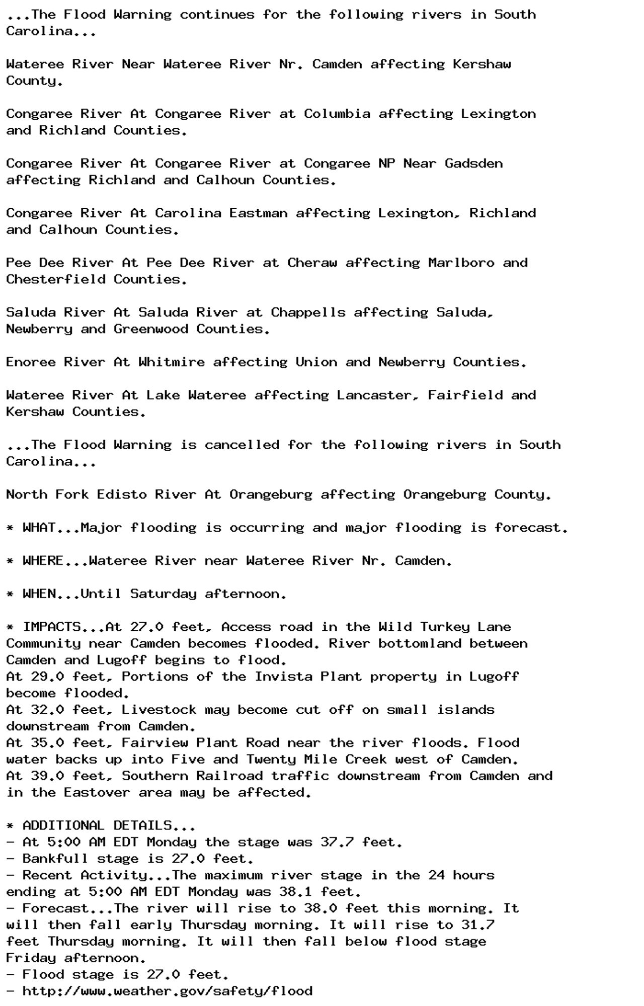 ...The Flood Warning continues for the following rivers in South
Carolina...

Wateree River Near Wateree River Nr. Camden affecting Kershaw
County.

Congaree River At Congaree River at Columbia affecting Lexington
and Richland Counties.

Congaree River At Congaree River at Congaree NP Near Gadsden
affecting Richland and Calhoun Counties.

Congaree River At Carolina Eastman affecting Lexington, Richland
and Calhoun Counties.

Pee Dee River At Pee Dee River at Cheraw affecting Marlboro and
Chesterfield Counties.

Saluda River At Saluda River at Chappells affecting Saluda,
Newberry and Greenwood Counties.

Enoree River At Whitmire affecting Union and Newberry Counties.

Wateree River At Lake Wateree affecting Lancaster, Fairfield and
Kershaw Counties.

...The Flood Warning is cancelled for the following rivers in South
Carolina...

North Fork Edisto River At Orangeburg affecting Orangeburg County.

* WHAT...Major flooding is occurring and major flooding is forecast.

* WHERE...Wateree River near Wateree River Nr. Camden.

* WHEN...Until Saturday afternoon.

* IMPACTS...At 27.0 feet, Access road in the Wild Turkey Lane
Community near Camden becomes flooded. River bottomland between
Camden and Lugoff begins to flood.
At 29.0 feet, Portions of the Invista Plant property in Lugoff
become flooded.
At 32.0 feet, Livestock may become cut off on small islands
downstream from Camden.
At 35.0 feet, Fairview Plant Road near the river floods. Flood
water backs up into Five and Twenty Mile Creek west of Camden.
At 39.0 feet, Southern Railroad traffic downstream from Camden and
in the Eastover area may be affected.

* ADDITIONAL DETAILS...
- At 5:00 AM EDT Monday the stage was 37.7 feet.
- Bankfull stage is 27.0 feet.
- Recent Activity...The maximum river stage in the 24 hours
ending at 5:00 AM EDT Monday was 38.1 feet.
- Forecast...The river will rise to 38.0 feet this morning. It
will then fall early Thursday morning. It will rise to 31.7
feet Thursday morning. It will then fall below flood stage
Friday afternoon.
- Flood stage is 27.0 feet.
- http://www.weather.gov/safety/flood