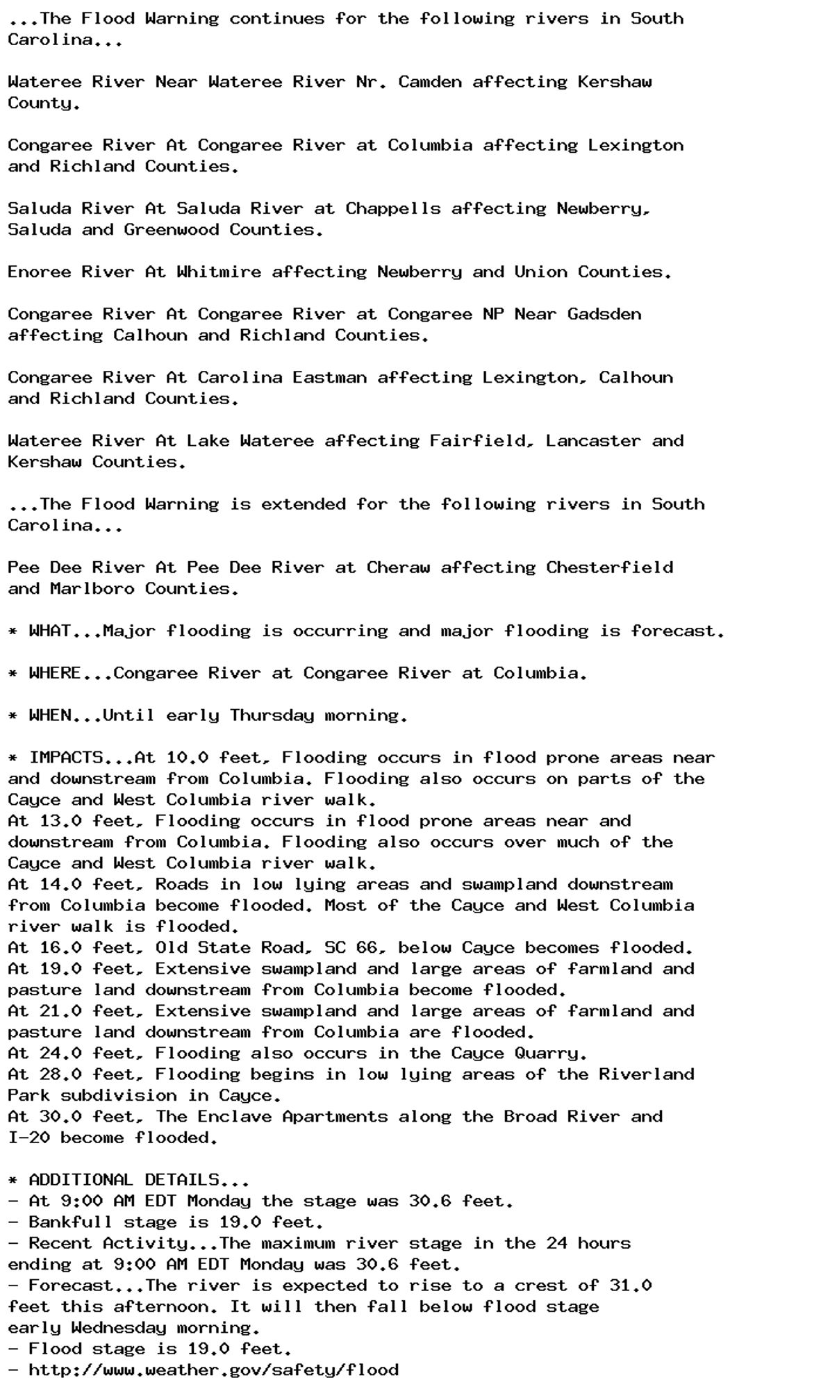 ...The Flood Warning continues for the following rivers in South
Carolina...

Wateree River Near Wateree River Nr. Camden affecting Kershaw
County.

Congaree River At Congaree River at Columbia affecting Lexington
and Richland Counties.

Saluda River At Saluda River at Chappells affecting Newberry,
Saluda and Greenwood Counties.

Enoree River At Whitmire affecting Newberry and Union Counties.

Congaree River At Congaree River at Congaree NP Near Gadsden
affecting Calhoun and Richland Counties.

Congaree River At Carolina Eastman affecting Lexington, Calhoun
and Richland Counties.

Wateree River At Lake Wateree affecting Fairfield, Lancaster and
Kershaw Counties.

...The Flood Warning is extended for the following rivers in South
Carolina...

Pee Dee River At Pee Dee River at Cheraw affecting Chesterfield
and Marlboro Counties.

* WHAT...Major flooding is occurring and major flooding is forecast.

* WHERE...Congaree River at Congaree River at Columbia.

* WHEN...Until early Thursday morning.

* IMPACTS...At 10.0 feet, Flooding occurs in flood prone areas near
and downstream from Columbia. Flooding also occurs on parts of the
Cayce and West Columbia river walk.
At 13.0 feet, Flooding occurs in flood prone areas near and
downstream from Columbia. Flooding also occurs over much of the
Cayce and West Columbia river walk.
At 14.0 feet, Roads in low lying areas and swampland downstream
from Columbia become flooded. Most of the Cayce and West Columbia
river walk is flooded.
At 16.0 feet, Old State Road, SC 66, below Cayce becomes flooded.
At 19.0 feet, Extensive swampland and large areas of farmland and
pasture land downstream from Columbia become flooded.
At 21.0 feet, Extensive swampland and large areas of farmland and
pasture land downstream from Columbia are flooded.
At 24.0 feet, Flooding also occurs in the Cayce Quarry.
At 28.0 feet, Flooding begins in low lying areas of the Riverland
Park subdivision in Cayce.
At 30.0 feet, The Enclave Apartments along the Broad River and
I-20 become flooded.

* ADDITIONAL DETAILS...
- At 9:00 AM EDT Monday the stage was 30.6 feet.
- Bankfull stage is 19.0 feet.
- Recent Activity...The maximum river stage in the 24 hours
ending at 9:00 AM EDT Monday was 30.6 feet.
- Forecast...The river is expected to rise to a crest of 31.0
feet this afternoon. It will then fall below flood stage
early Wednesday morning.
- Flood stage is 19.0 feet.
- http://www.weather.gov/safety/flood