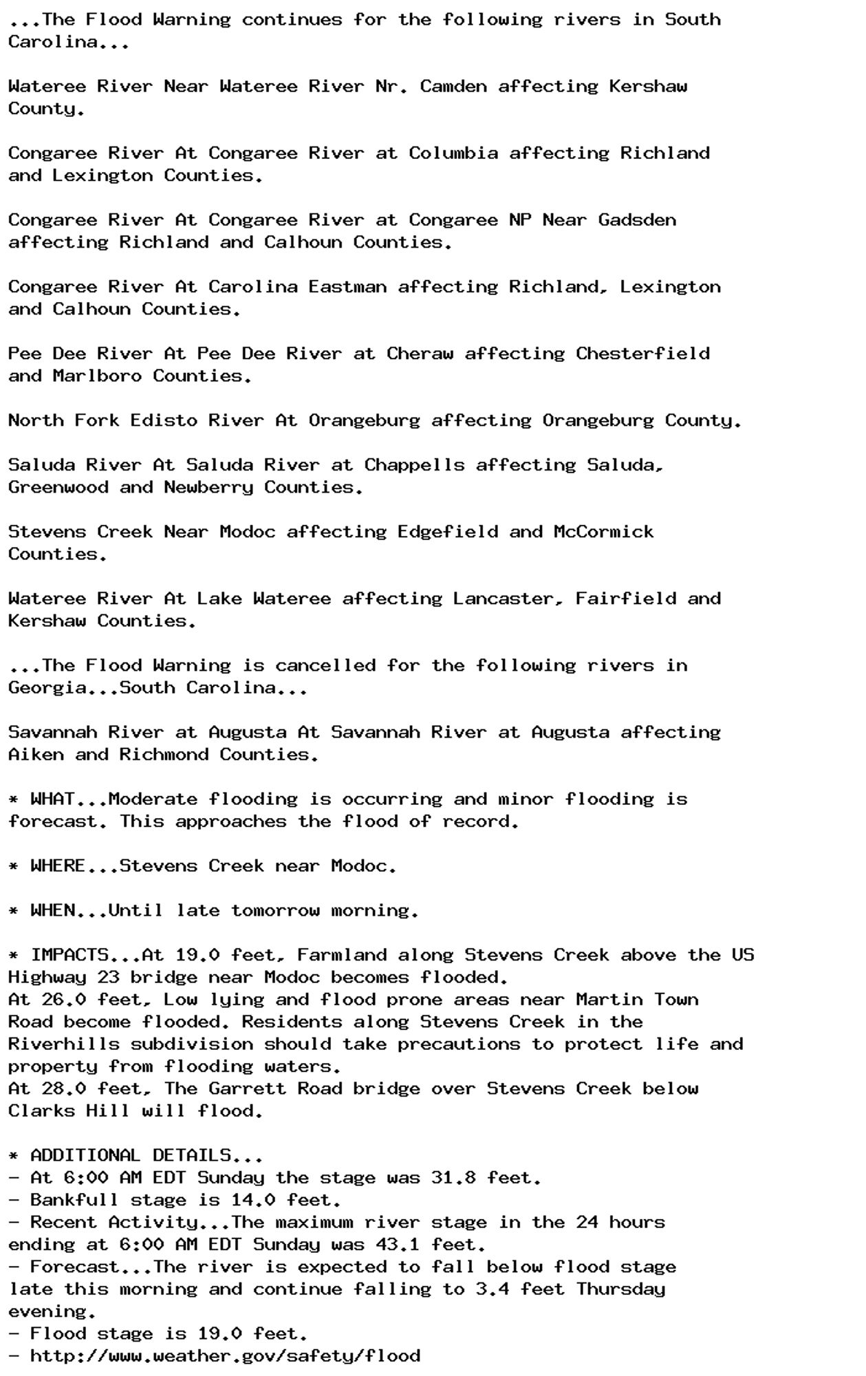 ...The Flood Warning continues for the following rivers in South
Carolina...

Wateree River Near Wateree River Nr. Camden affecting Kershaw
County.

Congaree River At Congaree River at Columbia affecting Richland
and Lexington Counties.

Congaree River At Congaree River at Congaree NP Near Gadsden
affecting Richland and Calhoun Counties.

Congaree River At Carolina Eastman affecting Richland, Lexington
and Calhoun Counties.

Pee Dee River At Pee Dee River at Cheraw affecting Chesterfield
and Marlboro Counties.

North Fork Edisto River At Orangeburg affecting Orangeburg County.

Saluda River At Saluda River at Chappells affecting Saluda,
Greenwood and Newberry Counties.

Stevens Creek Near Modoc affecting Edgefield and McCormick
Counties.

Wateree River At Lake Wateree affecting Lancaster, Fairfield and
Kershaw Counties.

...The Flood Warning is cancelled for the following rivers in
Georgia...South Carolina...

Savannah River at Augusta At Savannah River at Augusta affecting
Aiken and Richmond Counties.

* WHAT...Moderate flooding is occurring and minor flooding is
forecast. This approaches the flood of record.

* WHERE...Stevens Creek near Modoc.

* WHEN...Until late tomorrow morning.

* IMPACTS...At 19.0 feet, Farmland along Stevens Creek above the US
Highway 23 bridge near Modoc becomes flooded.
At 26.0 feet, Low lying and flood prone areas near Martin Town
Road become flooded. Residents along Stevens Creek in the
Riverhills subdivision should take precautions to protect life and
property from flooding waters.
At 28.0 feet, The Garrett Road bridge over Stevens Creek below
Clarks Hill will flood.

* ADDITIONAL DETAILS...
- At 6:00 AM EDT Sunday the stage was 31.8 feet.
- Bankfull stage is 14.0 feet.
- Recent Activity...The maximum river stage in the 24 hours
ending at 6:00 AM EDT Sunday was 43.1 feet.
- Forecast...The river is expected to fall below flood stage
late this morning and continue falling to 3.4 feet Thursday
evening.
- Flood stage is 19.0 feet.
- http://www.weather.gov/safety/flood