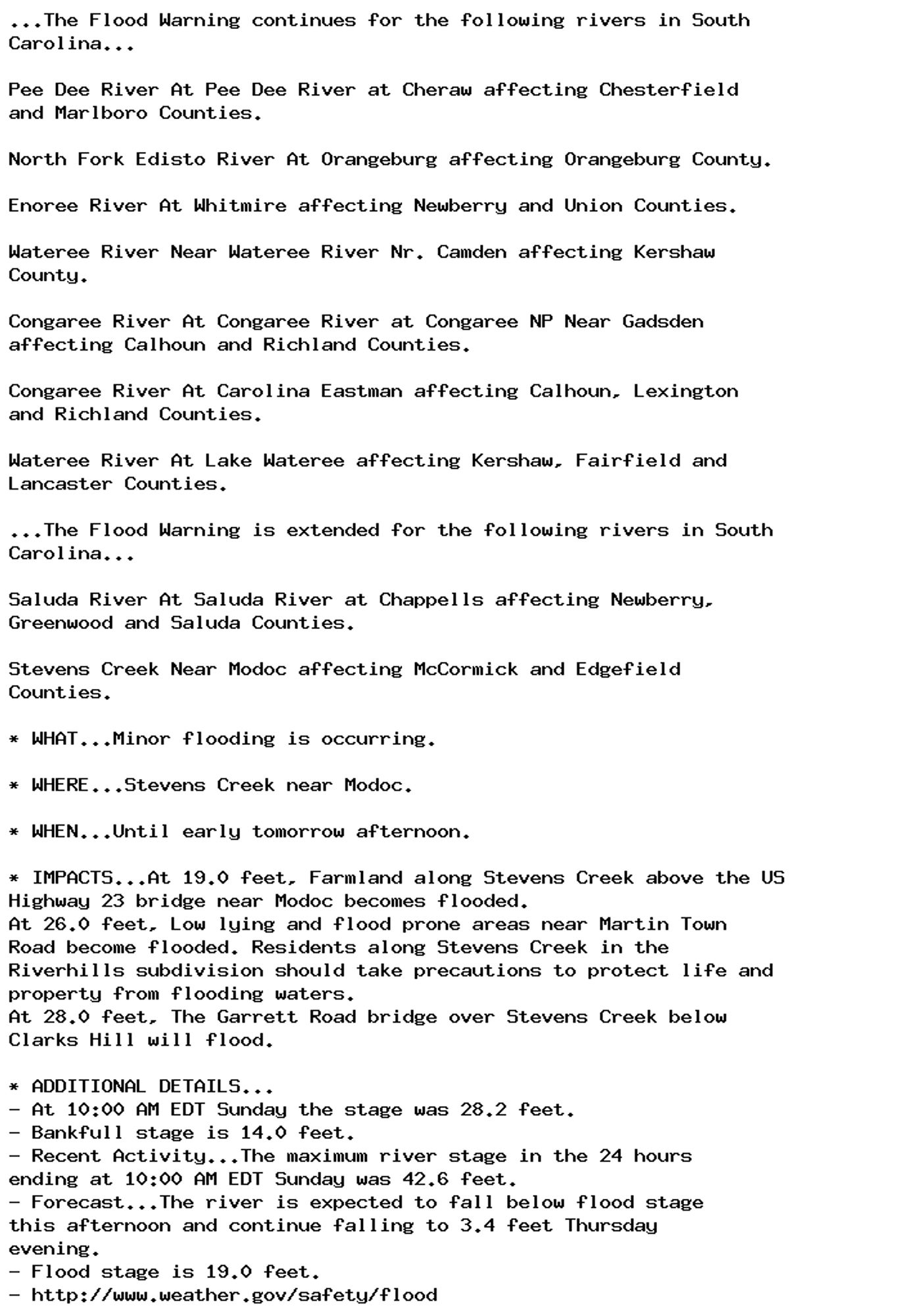 ...The Flood Warning continues for the following rivers in South
Carolina...

Pee Dee River At Pee Dee River at Cheraw affecting Chesterfield
and Marlboro Counties.

North Fork Edisto River At Orangeburg affecting Orangeburg County.

Enoree River At Whitmire affecting Newberry and Union Counties.

Wateree River Near Wateree River Nr. Camden affecting Kershaw
County.

Congaree River At Congaree River at Congaree NP Near Gadsden
affecting Calhoun and Richland Counties.

Congaree River At Carolina Eastman affecting Calhoun, Lexington
and Richland Counties.

Wateree River At Lake Wateree affecting Kershaw, Fairfield and
Lancaster Counties.

...The Flood Warning is extended for the following rivers in South
Carolina...

Saluda River At Saluda River at Chappells affecting Newberry,
Greenwood and Saluda Counties.

Stevens Creek Near Modoc affecting McCormick and Edgefield
Counties.

* WHAT...Minor flooding is occurring.

* WHERE...Stevens Creek near Modoc.

* WHEN...Until early tomorrow afternoon.

* IMPACTS...At 19.0 feet, Farmland along Stevens Creek above the US
Highway 23 bridge near Modoc becomes flooded.
At 26.0 feet, Low lying and flood prone areas near Martin Town
Road become flooded. Residents along Stevens Creek in the
Riverhills subdivision should take precautions to protect life and
property from flooding waters.
At 28.0 feet, The Garrett Road bridge over Stevens Creek below
Clarks Hill will flood.

* ADDITIONAL DETAILS...
- At 10:00 AM EDT Sunday the stage was 28.2 feet.
- Bankfull stage is 14.0 feet.
- Recent Activity...The maximum river stage in the 24 hours
ending at 10:00 AM EDT Sunday was 42.6 feet.
- Forecast...The river is expected to fall below flood stage
this afternoon and continue falling to 3.4 feet Thursday
evening.
- Flood stage is 19.0 feet.
- http://www.weather.gov/safety/flood