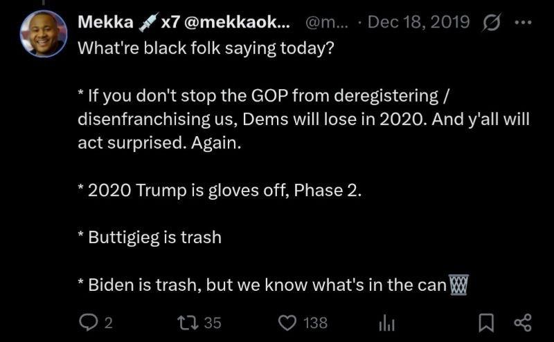 Screenshot of tweet

What're black folk saying today?

* If you don't stop the GOP from deregistering /disenfranchising us, Dems will lose in 2020. And y'all will act surprised. Again.

* 2020 Trump is gloves off, Phase 2.

* Buttigieg is trash

* Biden is trash, but we know what's in the can