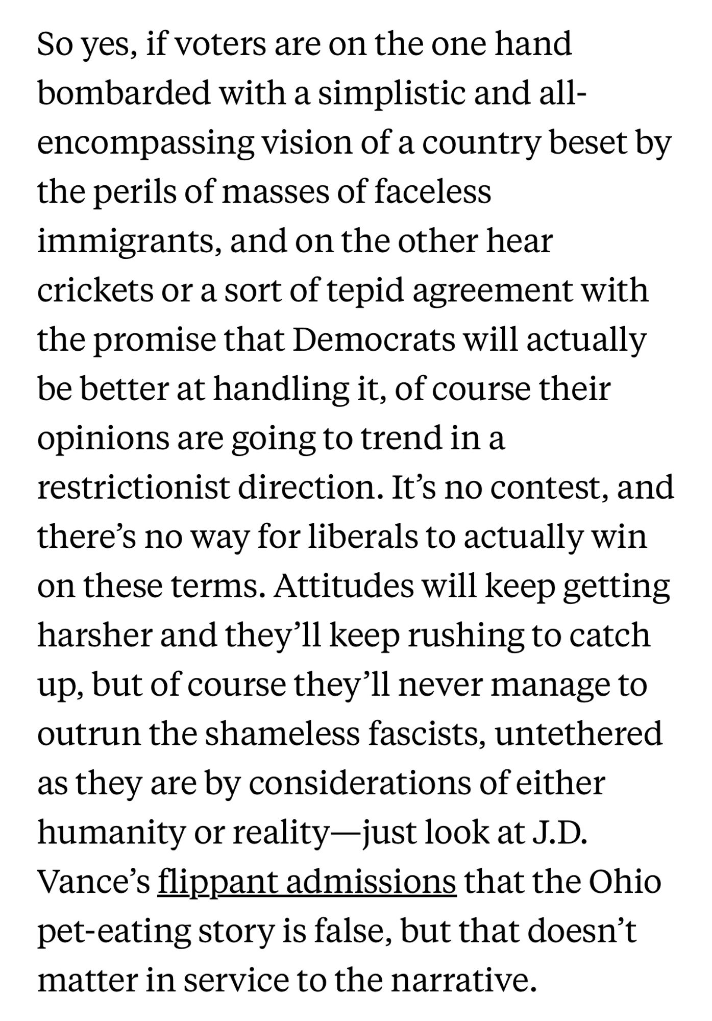 So yes, if voters are on the one hand bombarded with a simplistic and all-encompassing vision of a country beset by the perils of masses of faceless immigrants, and on the other hear crickets or a sort of tepid agreement with the promise that Democrats will actually be better at handling it, of course their opinions are going to trend in a restrictionist direction. It’s no contest, and there’s no way for liberals to actually win on these terms. Attitudes will keep getting harsher and they’ll keep rushing to catch up, but of course they’ll never manage to outrun the shameless fascists, untethered as they are by considerations of either humanity or reality—just look at J.D. Vance’s flippant admissions that the Ohio pet-eating story is false, but that doesn’t matter in service to the narrative.