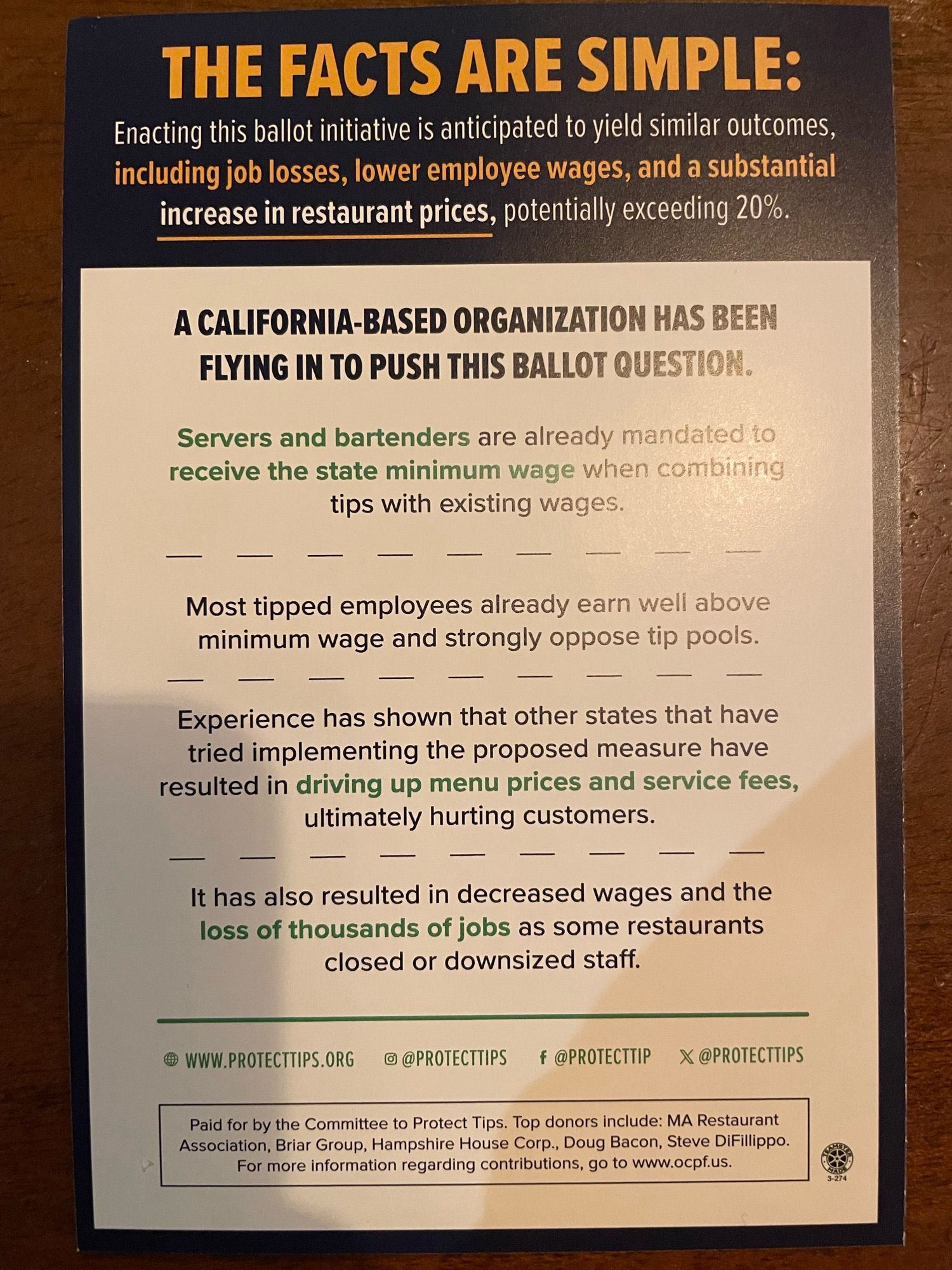 THE FACTS ARE SIMPLE:
Enacting this ballot initiative is anticipated to yield similar outcomes, including job losses, lower employee wages, and a substantial increase in restaurant prices, potentially exceeding 20%.
A CALIFORNIA-BASED ORGANIZATION HAS BEEN FLYING IN TO PUSH THIS BALLOT QUESTION.
Servers and bartenders are already mandated to receive the state minimum wage when combining tips with existing wages.
Most tipped employees already earn well above minimum wage and strongly oppose tip pools.
Experience has shown that other states that have tried implementing the proposed measure have resulted in driving up menu prices and service fees, ultimately hurting customers.
It has also resulted in decreased wages and the loss of thousands of jobs as some restaurants closed or downsized staff.
® WWW.PROTECTTIPS.ORG
@ @PROTECTTIPS f@PROTECTTIP @PROTECTTIPS
Paid for by the Committee to Protect Tips. Top donors include: MA Restaurant Association, Briar Group, Hampshire House Corp., Doug Ba