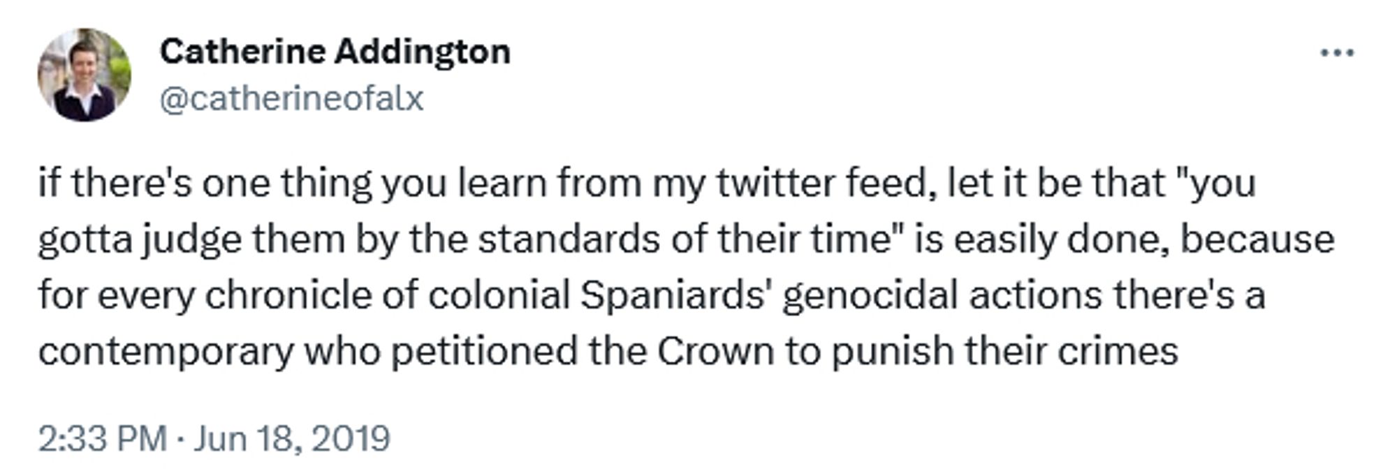 tweet from Catherine Addington, @catherinofalx on twitter. It's dated June 18, 2019, and it reads

"if there's one thing you learn from my twitter feed, let it be that "you gotta judge them by the standards of their time" is easily done, because for every chronicle of colonial Spaniards' genocidal actions there's a contemporary who petitioned the Crown to punish their crimes"